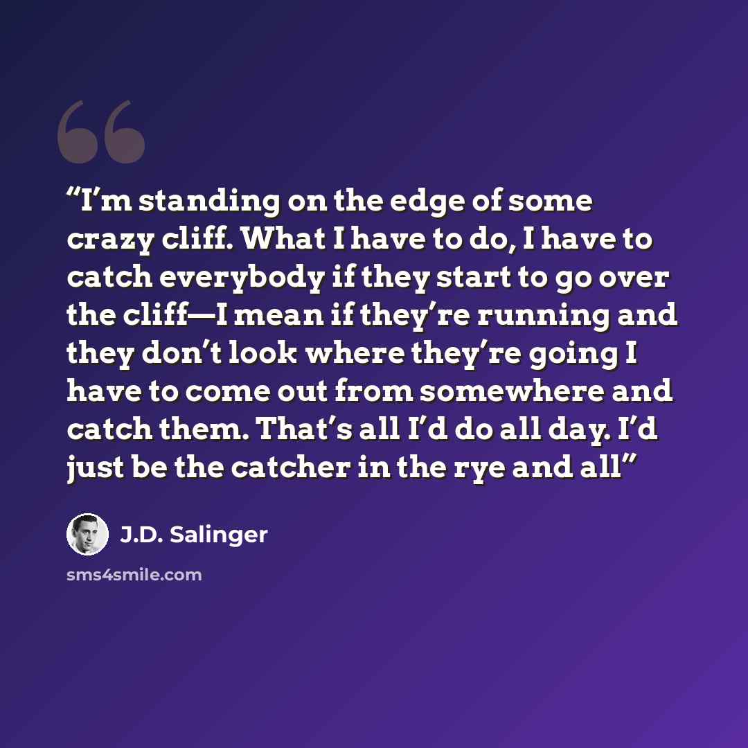 “I’m standing on the edge of some crazy cliff. What I have to do, I have to catch everybody if they start to go over the cliff—I mean if they’re running and they don’t look where they’re going I have to come out from somewhere and catch them. That’s all I’d do all day. I’d just be the catcher in…” quote by J.D. Salinger