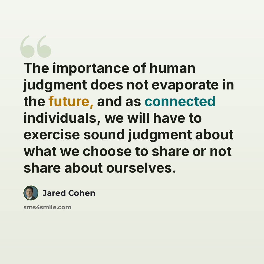 “The importance of human judgment does not evaporate in the future, and as connected individuals, we will have to exercise sound judgment about what we choose to share or not share about ourselves.” quote by Jared Cohen