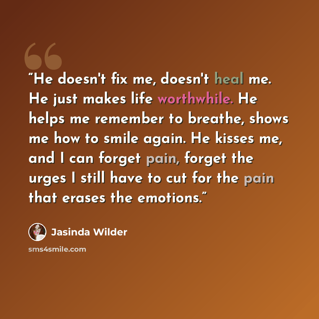 “He doesn't fix me, doesn't heal me. He just makes life worthwhile. He helps me remember to breathe, shows me how to smile again. He kisses me, and I can forget pain, forget the urges I still have to cut for the pain that erases the emotions.” quote by Jasinda Wilder