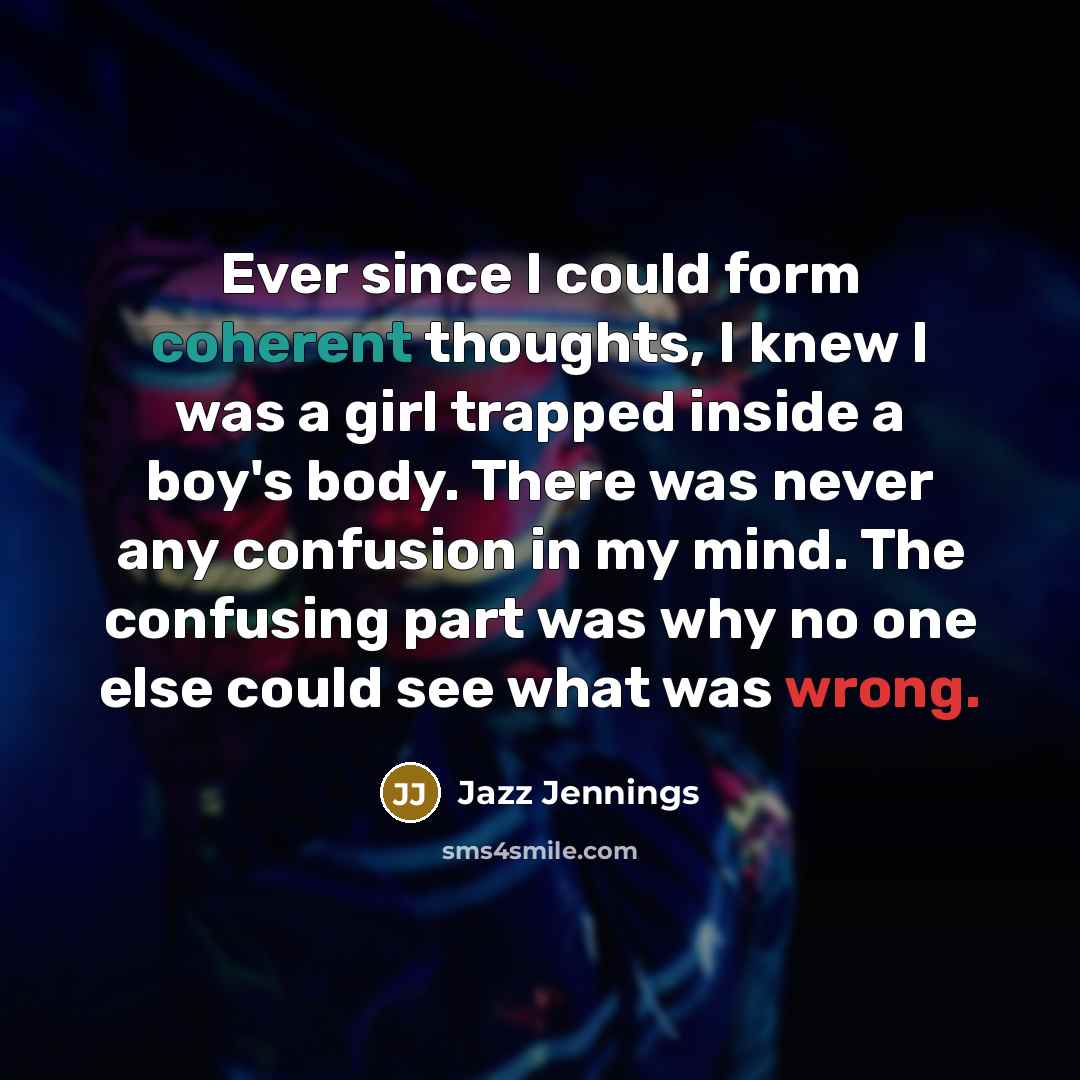 “Ever since I could form coherent thoughts, I knew I was a girl trapped inside a boy's body. There was never any confusion in my mind. The confusing part was why no one else could see what was wrong.” quote by Jazz Jennings