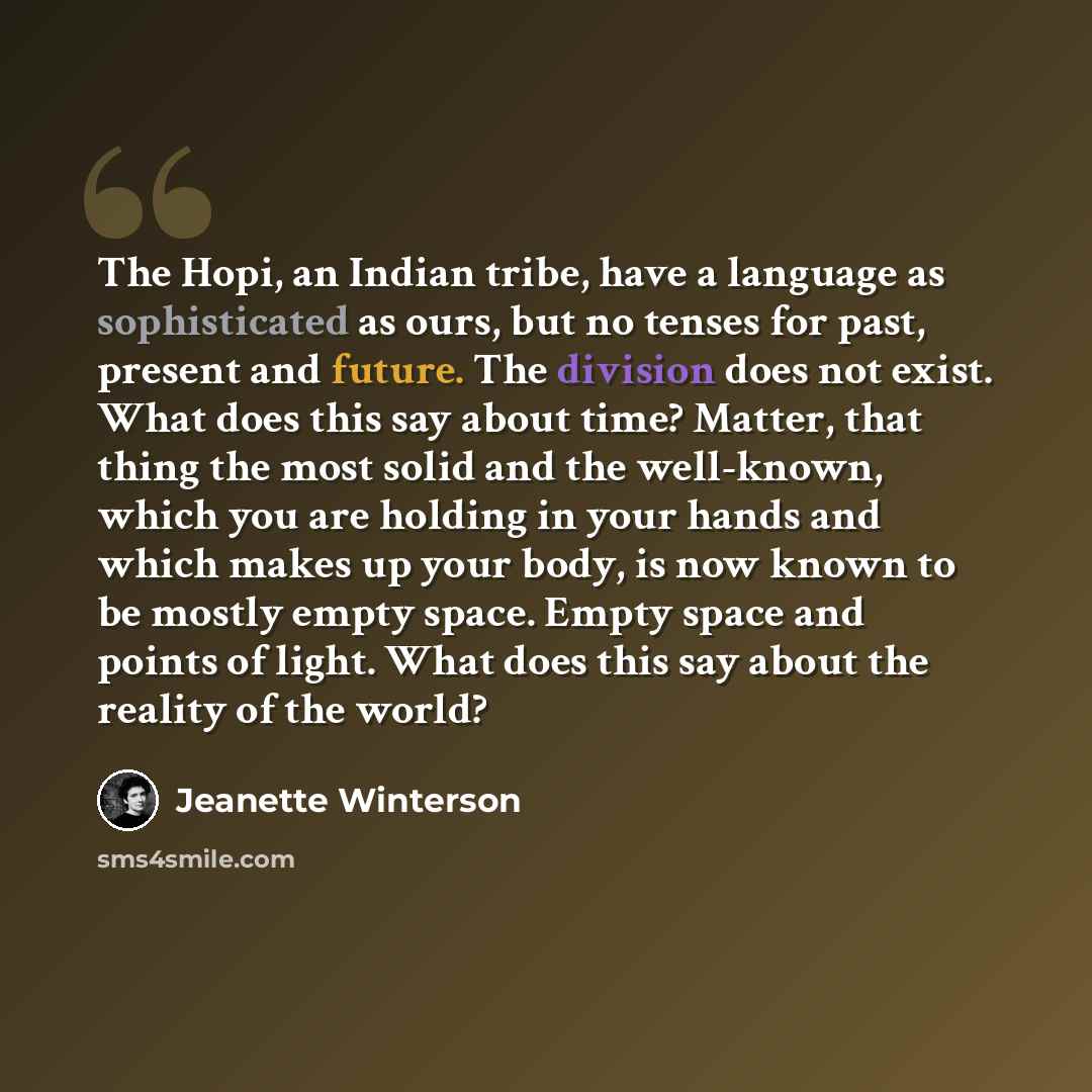 “The Hopi, an Indian tribe, have a language as sophisticated as ours, but no tenses for past, present and future. The division does not exist. What does this say about time? Matter, that thing the most solid and the well-known, which you are holding in your hands and which makes up your body, is…” quote by Jeanette Winterson