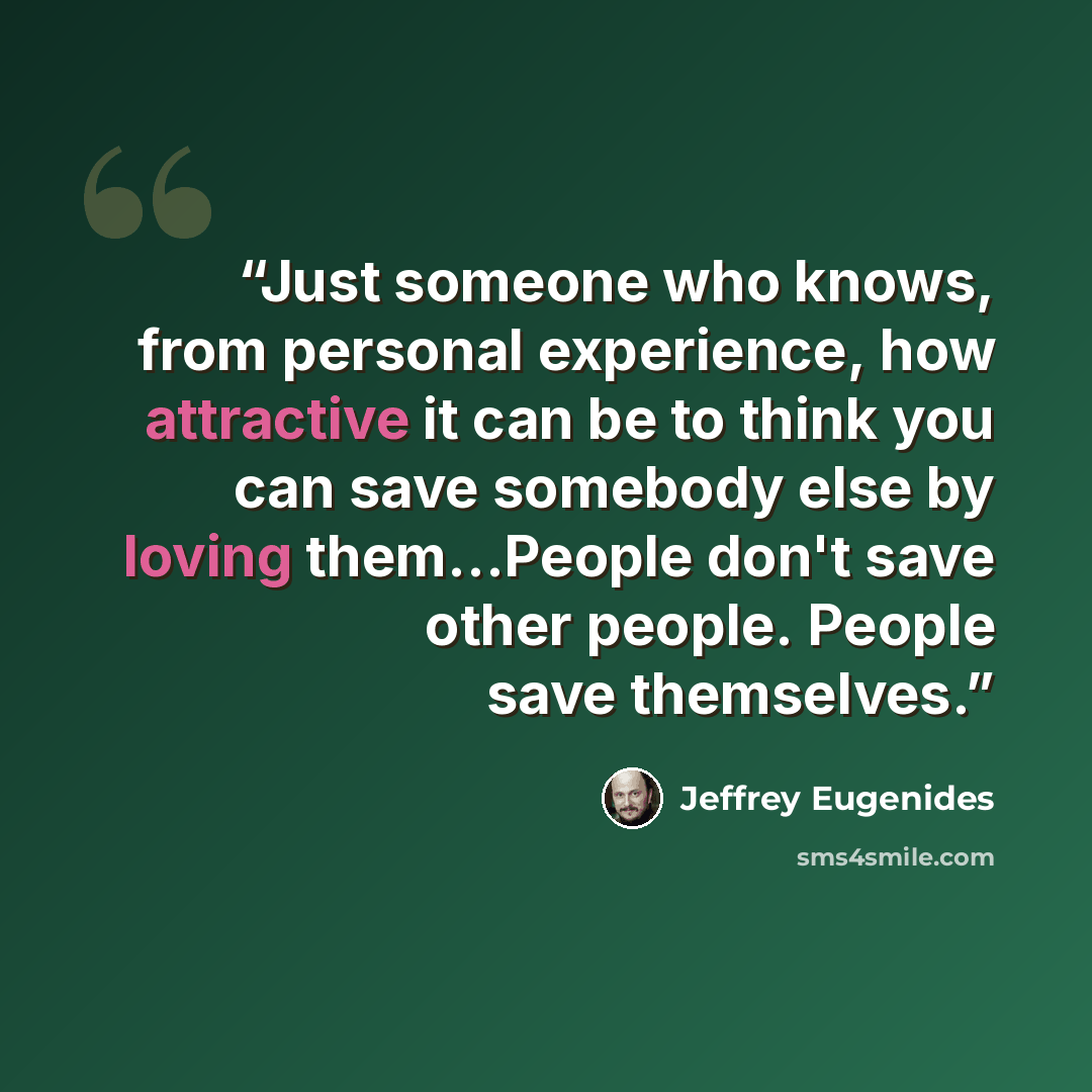 “Just someone who knows, from personal experience, how attractive it can be to think you can save somebody else by loving them...People don't save other people. People save themselves.” quote by Jeffrey Eugenides
