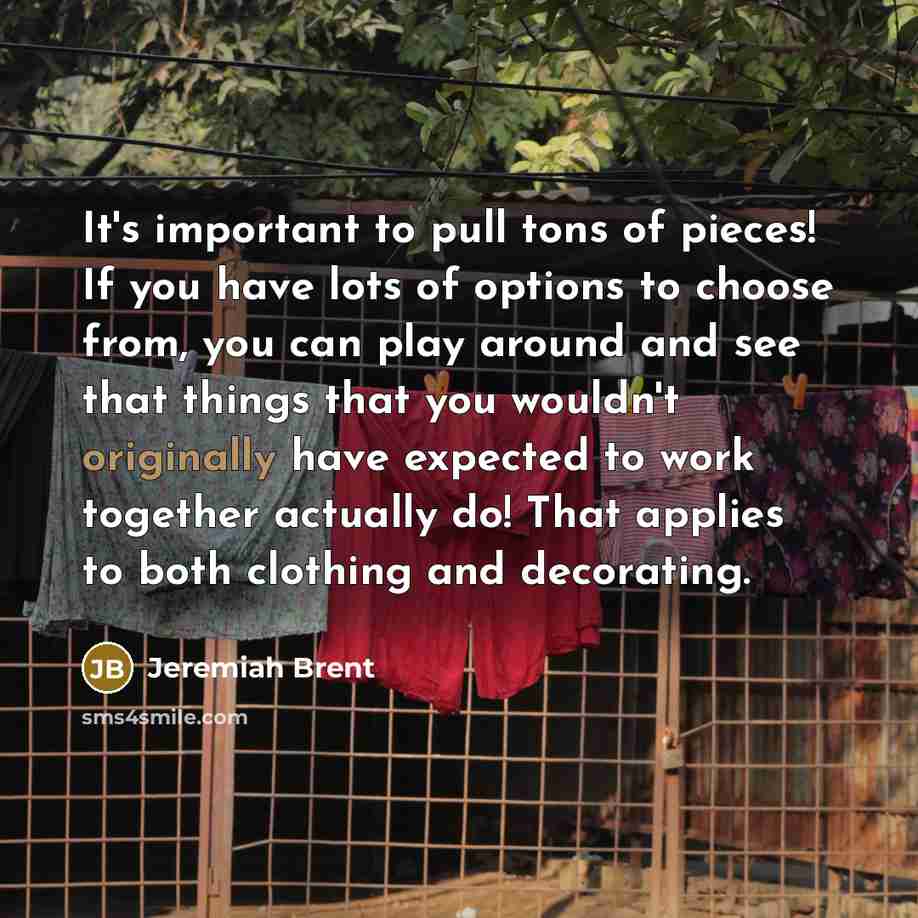 “It's important to pull tons of pieces! If you have lots of options to choose from, you can play around and see that things that you wouldn't originally have expected to work together actually do! That applies to both clothing and decorating.” quote by Jeremiah Brent