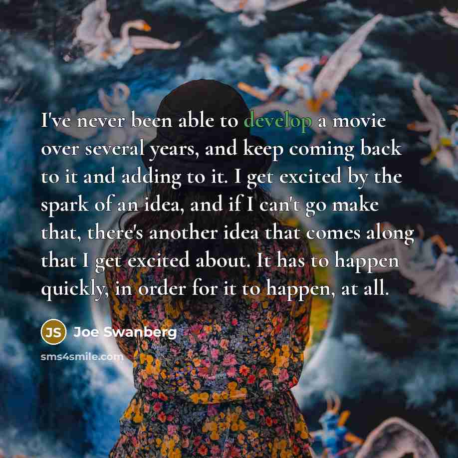 “I've never been able to develop a movie over several years, and keep coming back to it and adding to it. I get excited by the spark of an idea, and if I can't go make that, there's another idea that comes along that I get excited about. It has to happen quickly, in order for it to happen, at all.” quote by Joe Swanberg