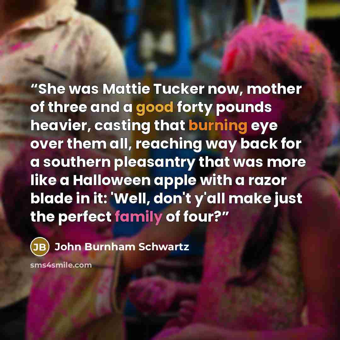 “She was Mattie Tucker now, mother of three and a good forty pounds heavier, casting that burning eye over them all, reaching way back for a southern pleasantry that was more like a Halloween apple with a razor blade in it: 'Well, don't y'all make just the perfect family of four?” quote by John Burnham Schwartz