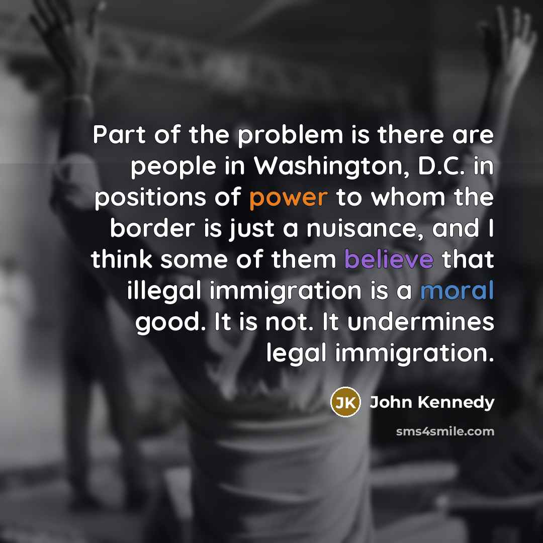 “Part of the problem is there are people in Washington, D.C. in positions of power to whom the border is just a nuisance, and I think some of them believe that illegal immigration is a moral good. It is not. It undermines legal immigration.” quote by John Kennedy