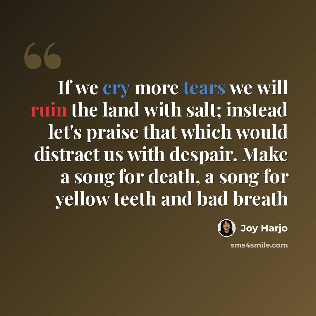“If we cry more tears we will ruin the land with salt; instead let's praise that which would distract us with despair. Make a song for death, a song for yellow teeth and bad breath” quote by Joy Harjo