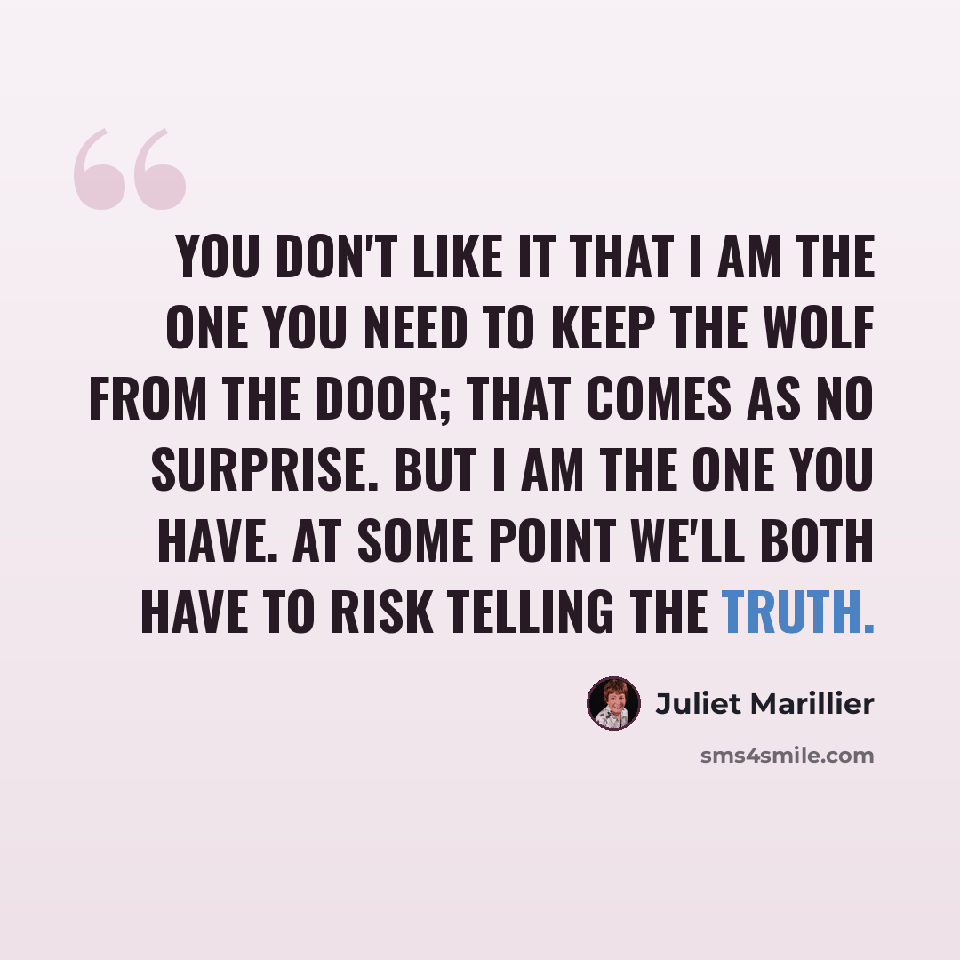 “You don't like it that I am the one you need to keep the wolf from the door; that comes as no surprise. But I am the one you have. At some point we'll both have to risk telling the truth.” quote by Juliet Marillier