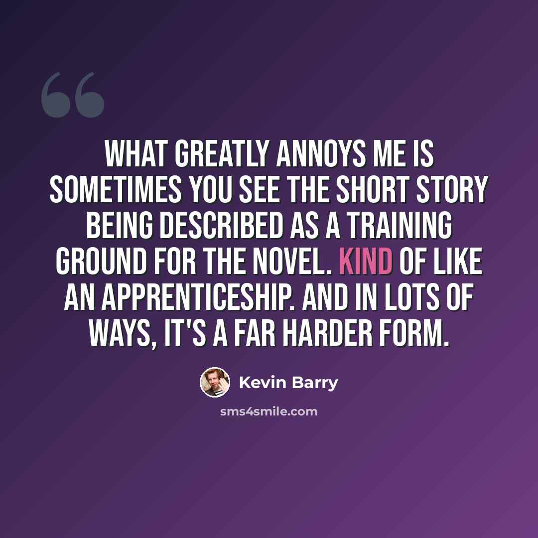 “What greatly annoys me is sometimes you see the short story being described as a training ground for the novel. Kind of like an apprenticeship. And in lots of ways, it's a far harder form.” quote by Kevin Barry