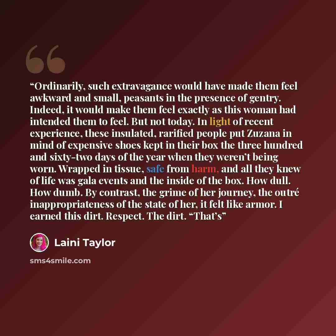 “Ordinarily, such extravagance would have made them feel awkward and small, peasants in the presence of gentry. Indeed, it would make them feel exactly as this woman had intended them to feel. But not today. In light of recent experience, these insulated, rarified people put Zuzana in mind of…” quote by Laini Taylor