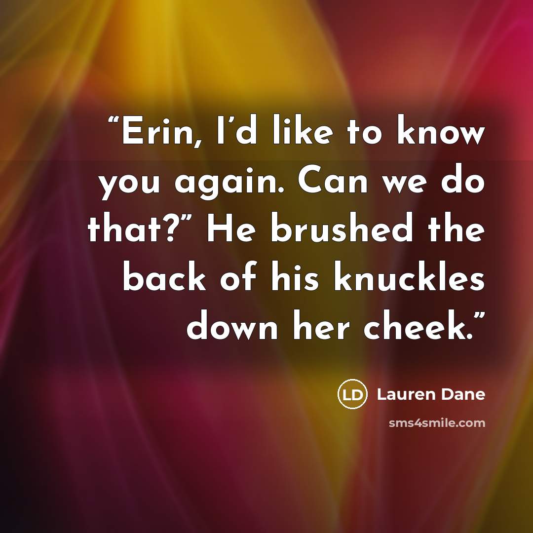 “Erin, I’d like to know you again. Can we do that?” He brushed the back of his knuckles down her cheek.” quote by Lauren Dane