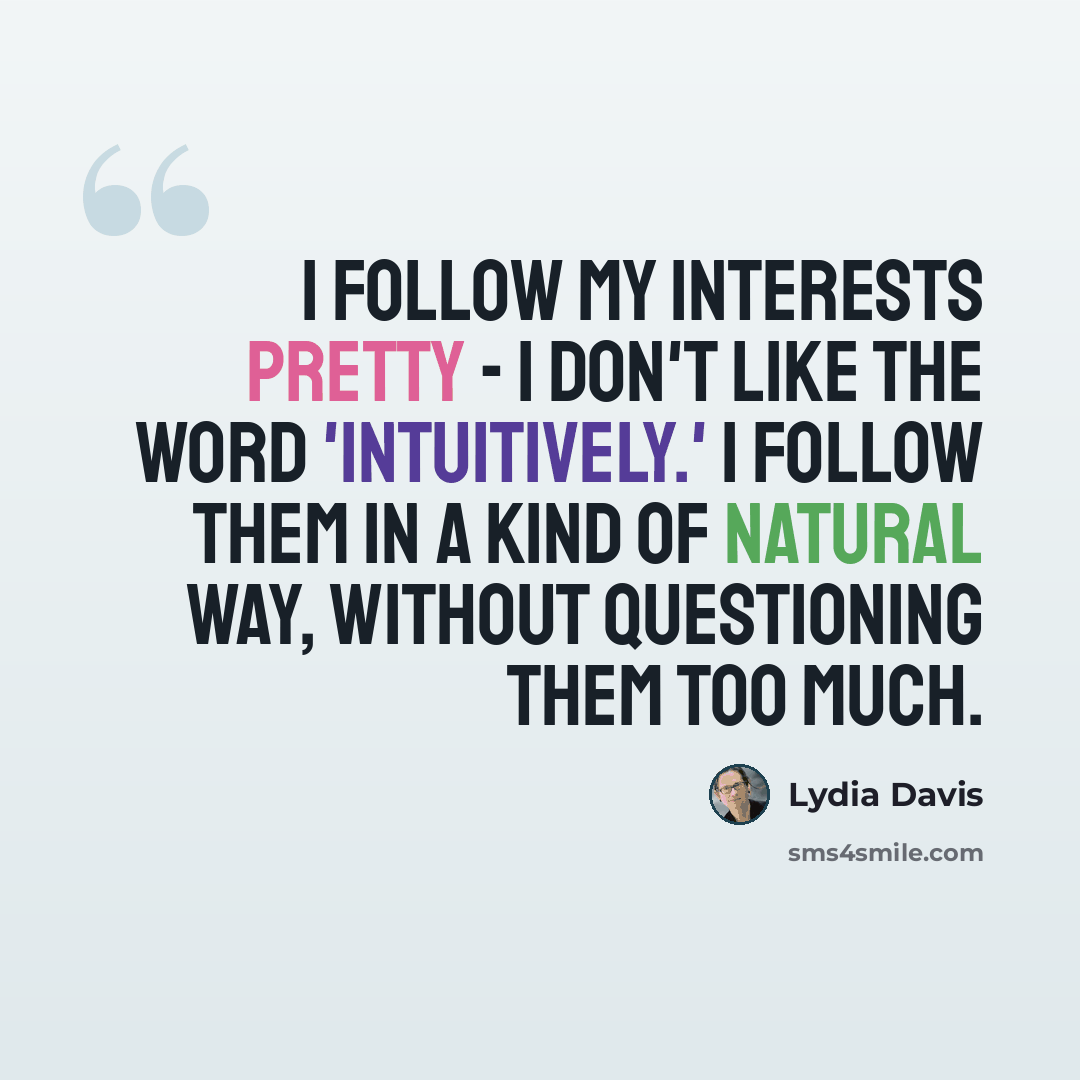 “I follow my interests pretty - I don't like the word 'intuitively.' I follow them in a kind of natural way, without questioning them too much.” quote by Lydia Davis