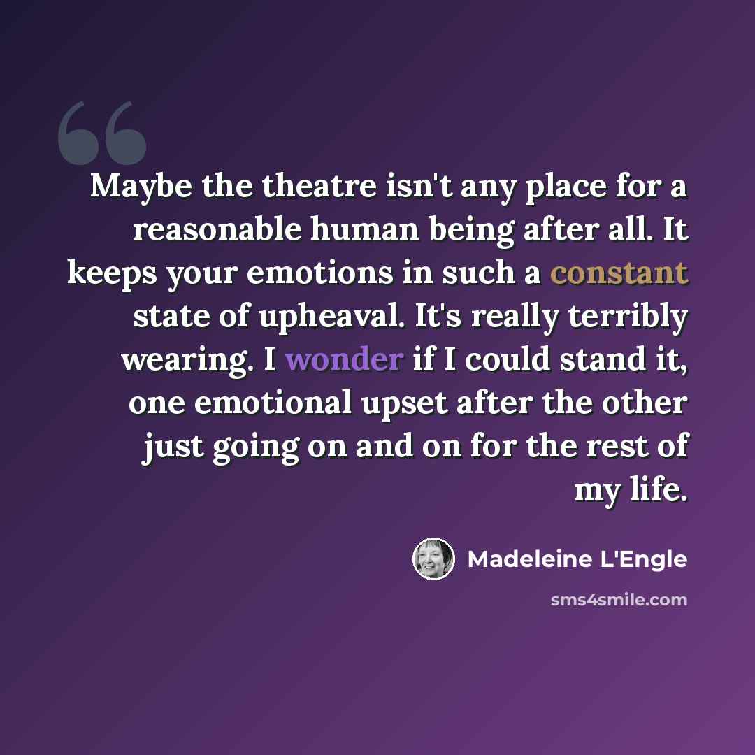 “Maybe the theatre isn't any place for a reasonable human being after all. It keeps your emotions in such a constant state of upheaval. It's really terribly wearing. I wonder if I could stand it, one emotional upset after the other just going on and on for the rest of my life.” quote by Madeleine L'Engle