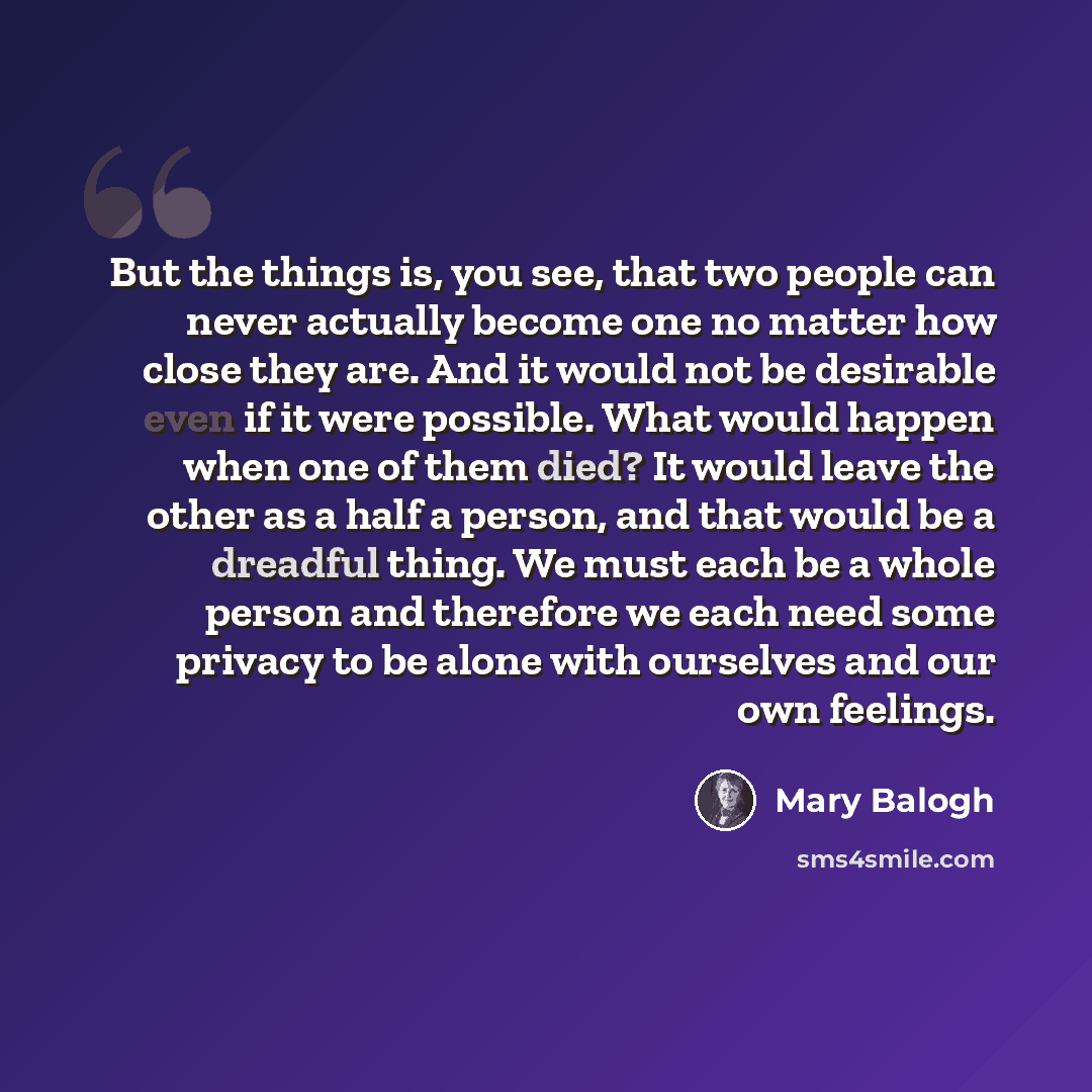 “But the things is, you see, that two people can never actually become one no matter how close they are. And it would not be desirable even if it were possible. What would happen when one of them died? It would leave the other as a half a person, and that would be a dreadful thing. We must each be…” quote by Mary Balogh
