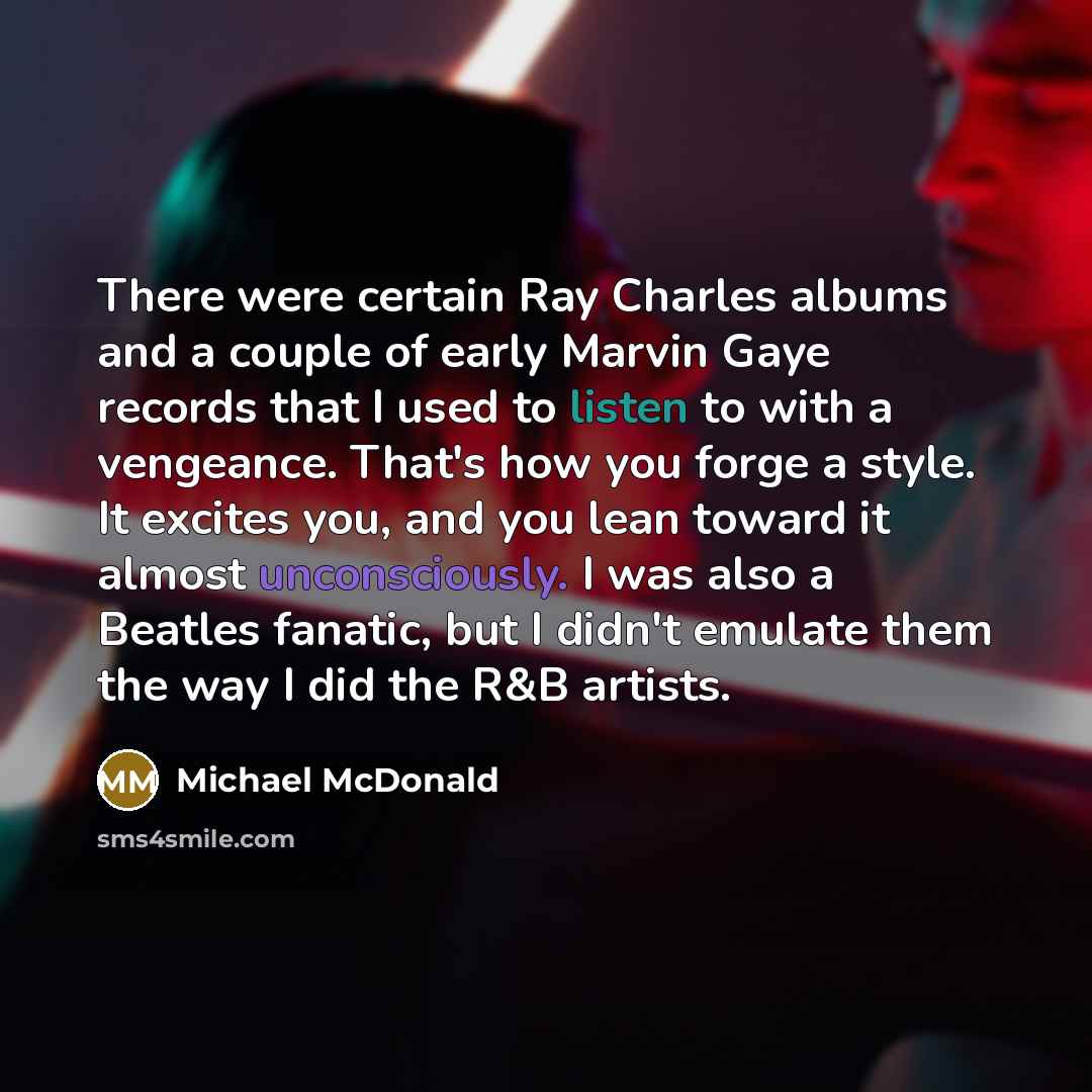 “There were certain Ray Charles albums and a couple of early Marvin Gaye records that I used to listen to with a vengeance. That's how you forge a style. It excites you, and you lean toward it almost unconsciously. I was also a Beatles fanatic, but I didn't emulate them the way I did the R&B artists.” quote by Michael McDonald