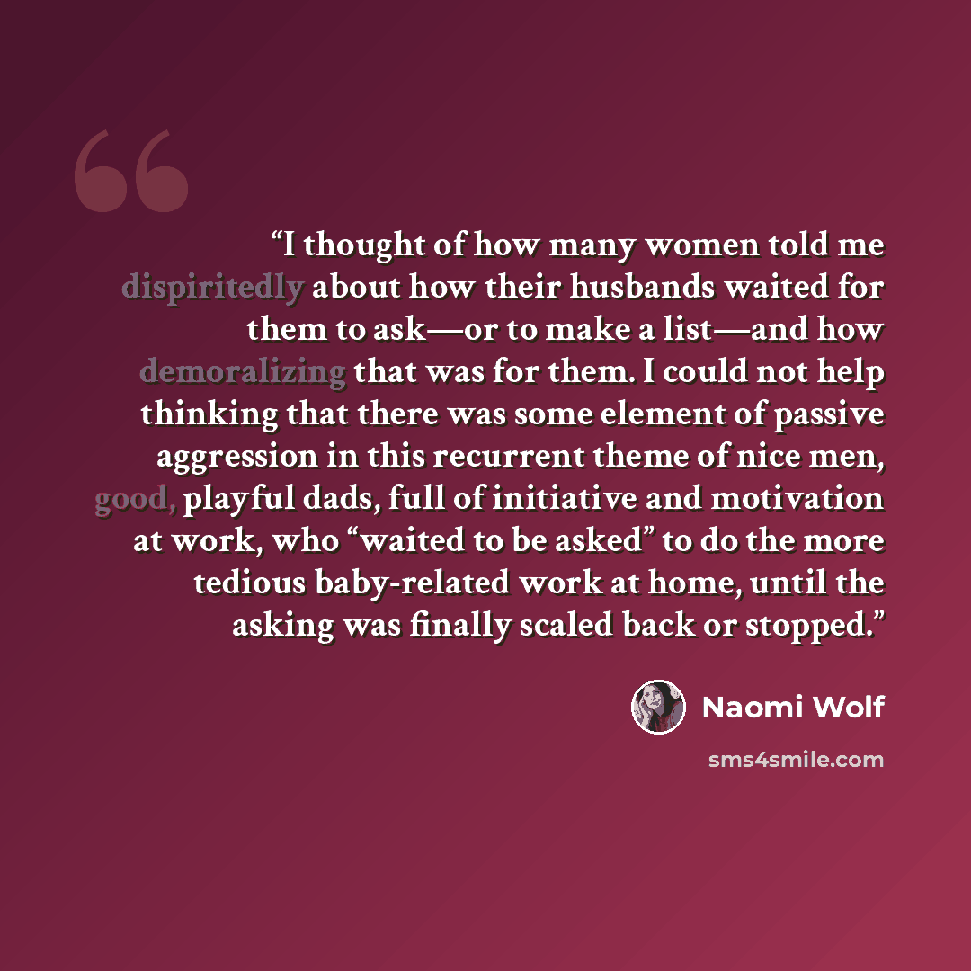 “I thought of how many women told me dispiritedly about how their husbands waited for them to ask—or to make a list—and how demoralizing that was for them. I could not help thinking that there was some element of passive aggression in this recurrent theme of nice men, good, playful dads, full of…” quote by Naomi Wolf