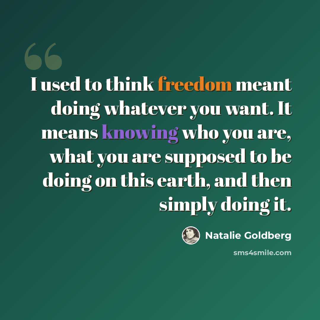 “I used to think freedom meant doing whatever you want. It means knowing who you are, what you are supposed to be doing on this earth, and then simply doing it.” quote by Natalie Goldberg
