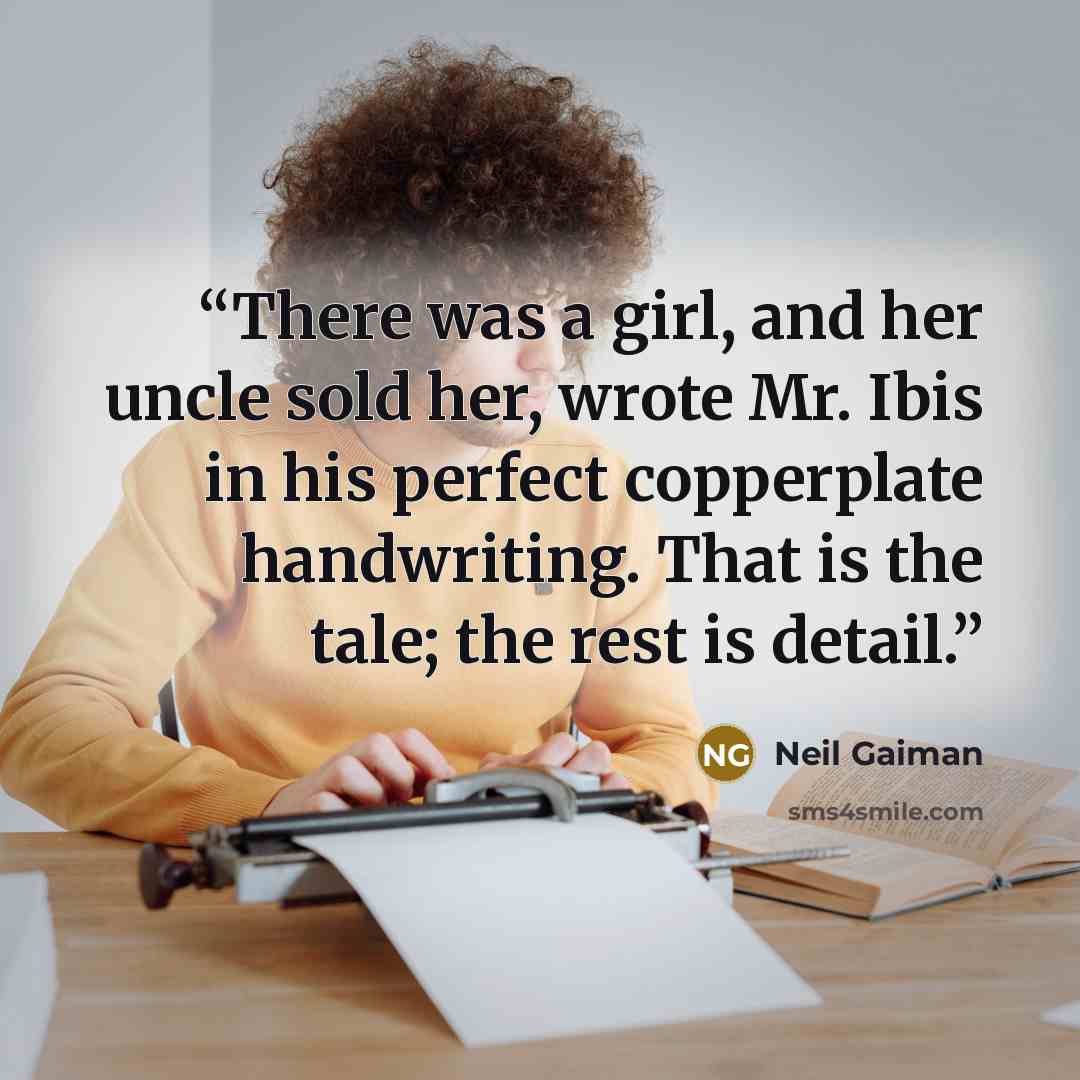 “There was a girl, and her uncle sold her, wrote Mr. Ibis in his perfect copperplate handwriting. That is the tale; the rest is detail.” quote by Neil Gaiman