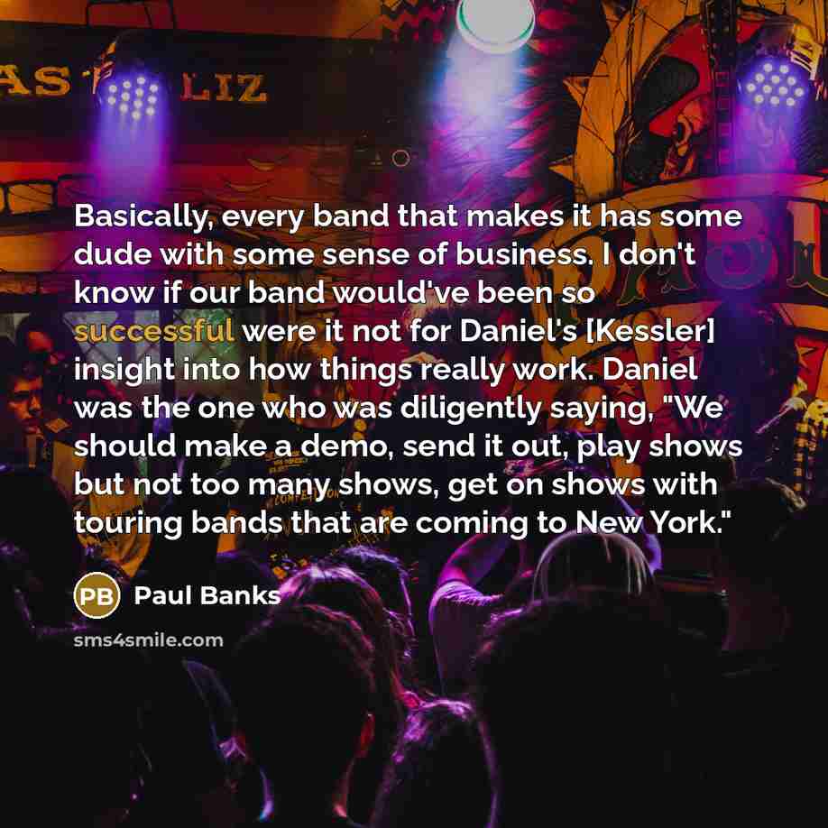 “Basically, every band that makes it has some dude with some sense of business. I don't know if our band would've been so successful were it not for Daniel's [Kessler] insight into how things really work. Daniel was the one who was diligently saying, "We should make a demo, send it out, play shows…” quote by Paul Banks