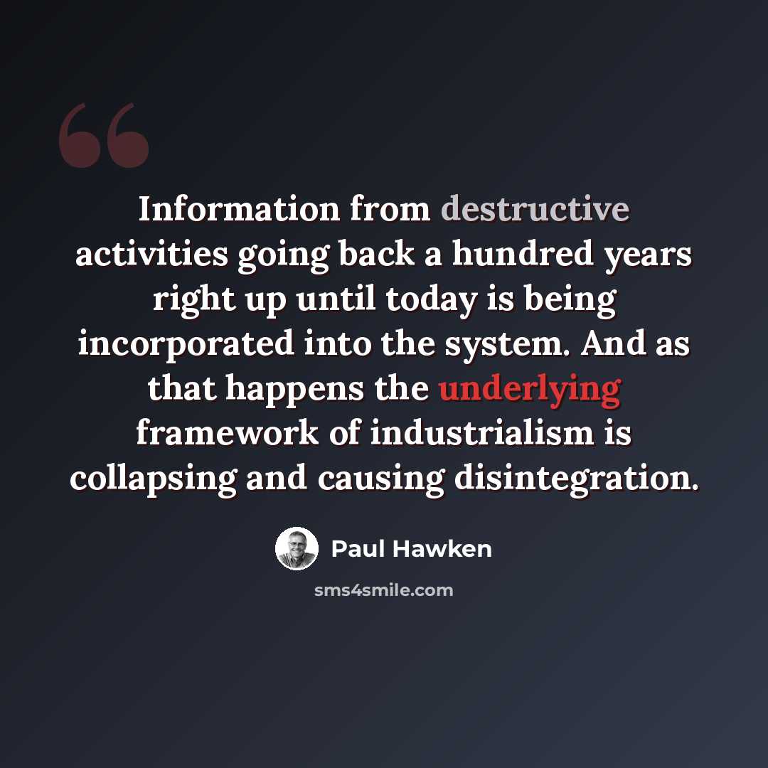 “Information from destructive activities going back a hundred years right up until today is being incorporated into the system. And as that happens the underlying framework of industrialism is collapsing and causing disintegration.” quote by Paul Hawken
