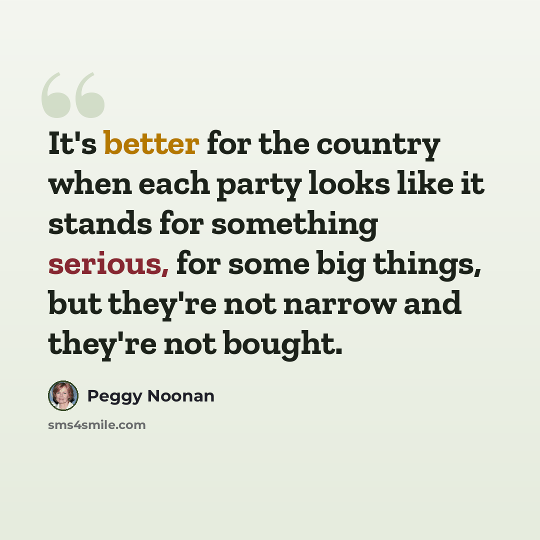 “It's better for the country when each party looks like it stands for something serious, for some big things, but they're not narrow and they're not bought.” quote by Peggy Noonan
