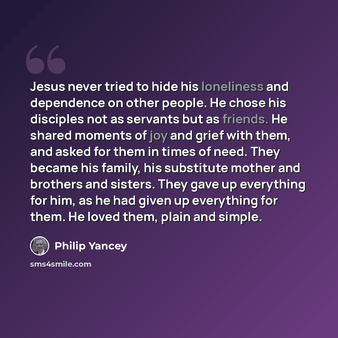 “Jesus never tried to hide his loneliness and dependence on other people. He chose his disciples not as servants but as friends. He shared moments of joy and grief with them, and asked for them in times of need. They became his family, his substitute mother and brothers and sisters. They gave up…” quote by Philip Yancey