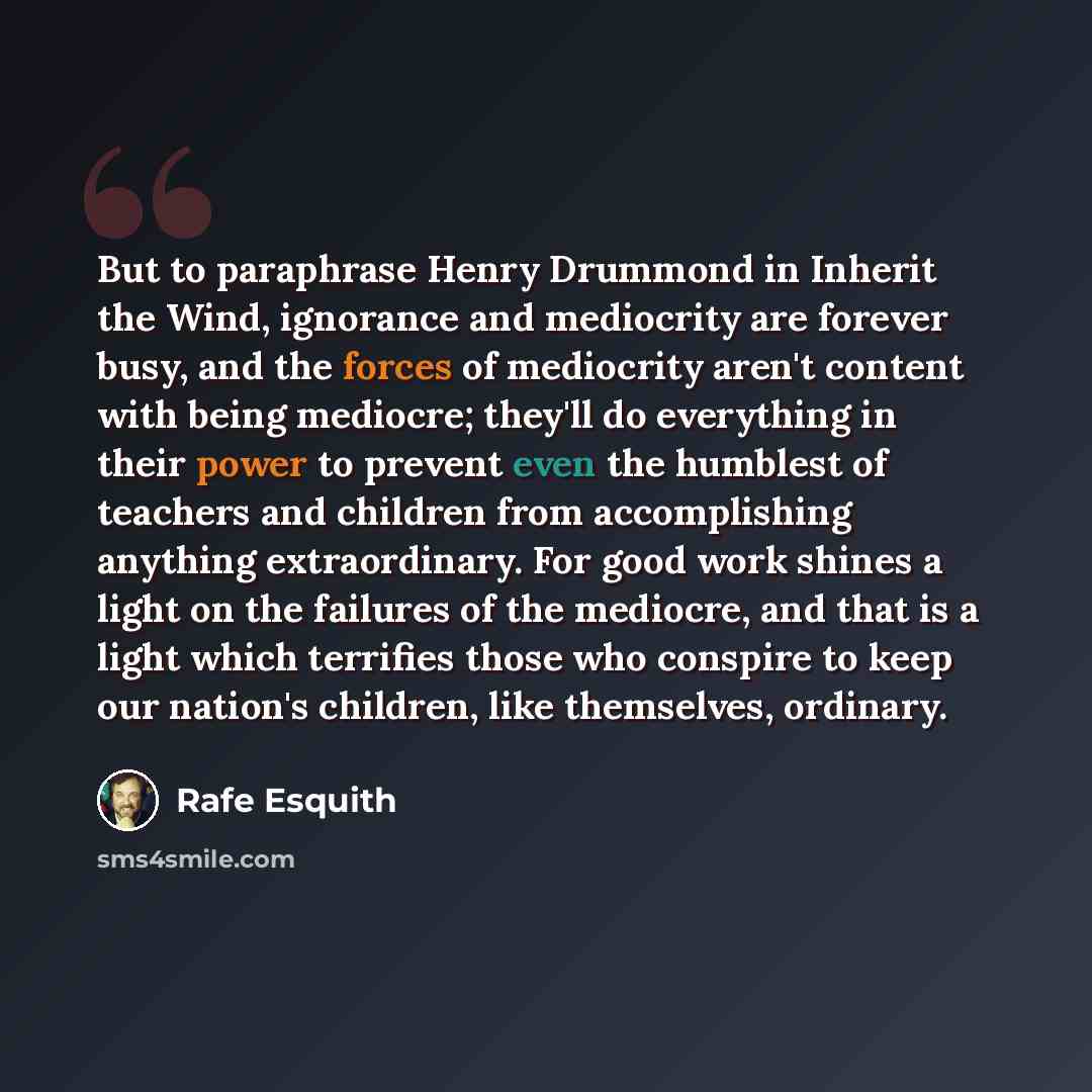 “But to paraphrase Henry Drummond in Inherit the Wind, ignorance and mediocrity are forever busy, and the forces of mediocrity aren't content with being mediocre; they'll do everything in their power to prevent even the humblest of teachers and children from accomplishing anything extraordinary…” quote by Rafe Esquith