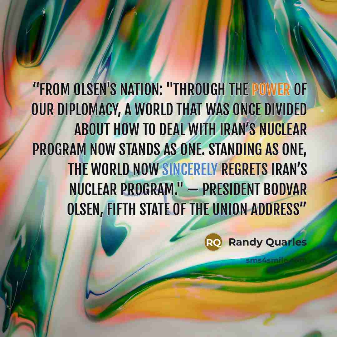 “From Olsen's Nation: "Through the power of our diplomacy, a world that was once divided about how to deal with Iran’s nuclear program now stands as one. Standing as one, the world now sincerely regrets Iran’s nuclear program." — President Bodvar Olsen, fifth State of the Union address” quote by Randy Quarles