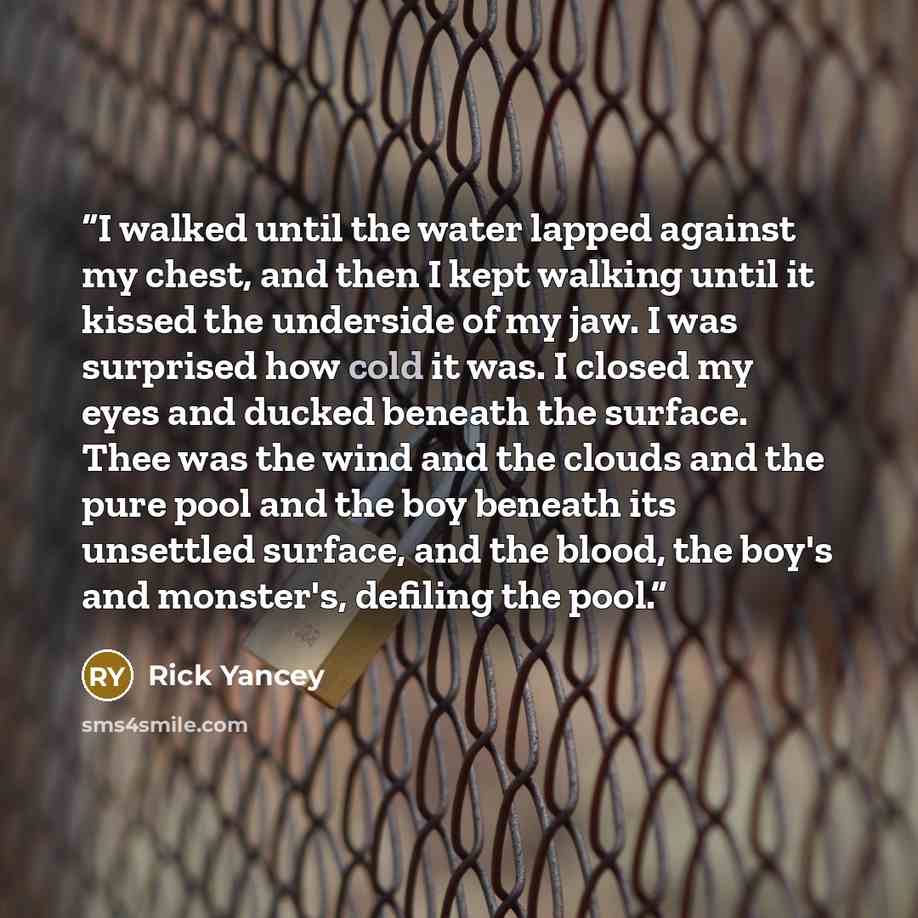 “I walked until the water lapped against my chest, and then I kept walking until it kissed the underside of my jaw. I was surprised how cold it was. I closed my eyes and ducked beneath the surface. Thee was the wind and the clouds and the pure pool and the boy beneath its unsettled surface, and the…” quote by Rick Yancey