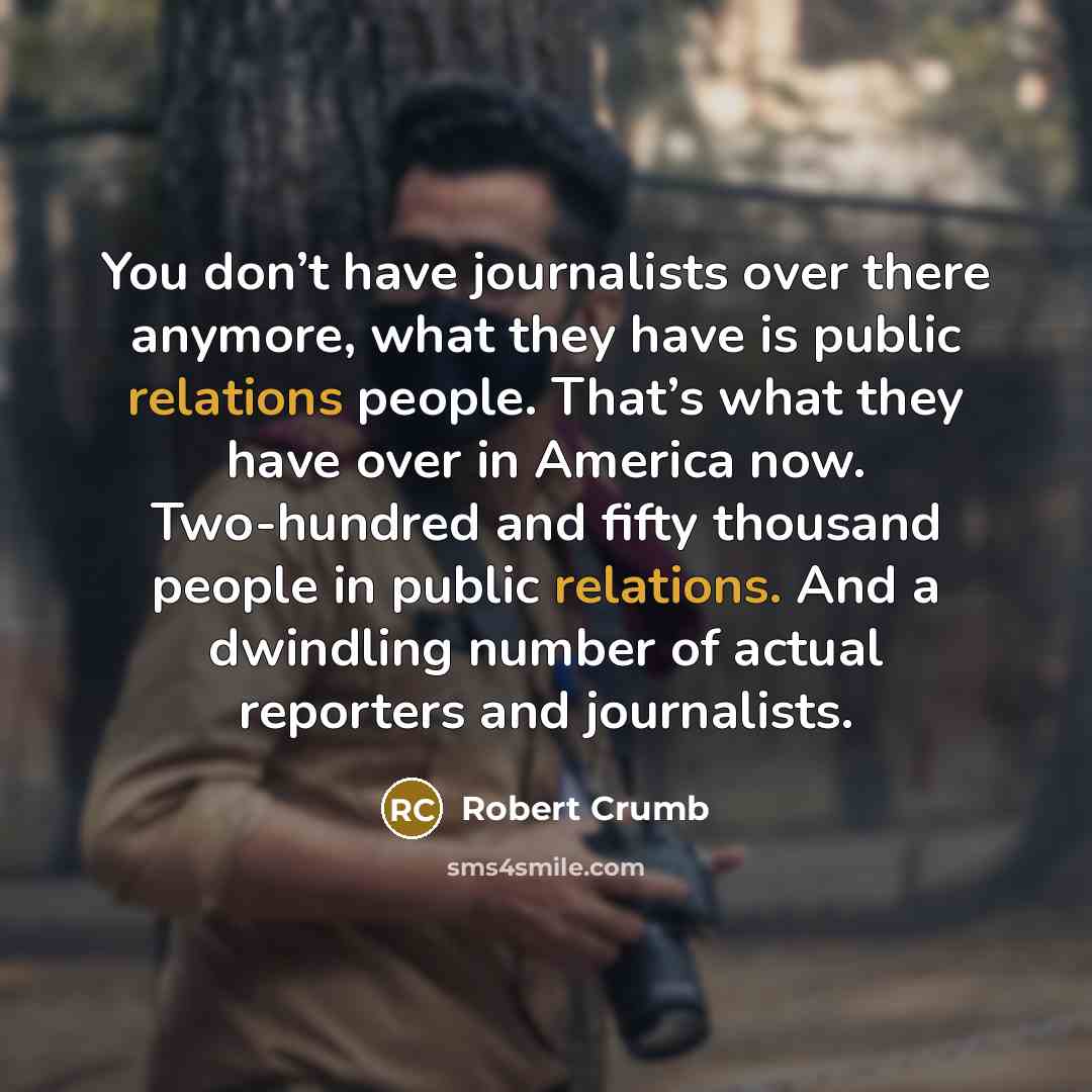 “You don’t have journalists over there anymore, what they have is public relations people. That’s what they have over in America now. Two-hundred and fifty thousand people in public relations. And a dwindling number of actual reporters and journalists.” quote by Robert Crumb