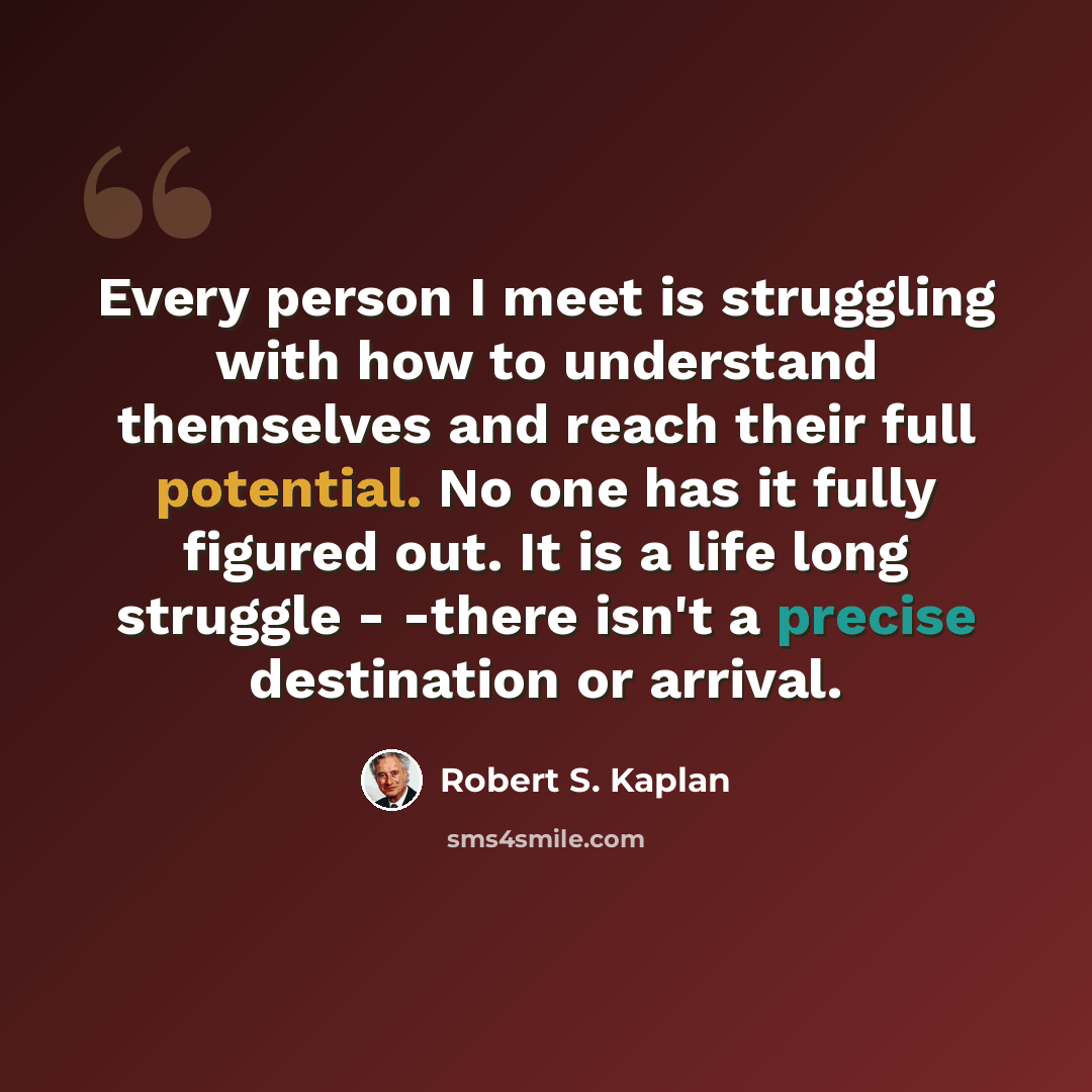 “Every person I meet is struggling with how to understand themselves and reach their full potential. No one has it fully figured out. It is a life long struggle - -there isn't a precise destination or arrival.” quote by Robert S. Kaplan