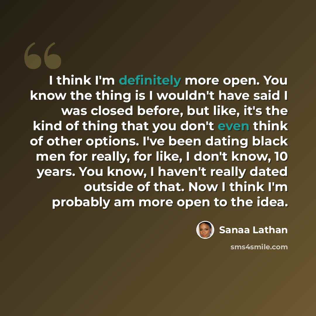 “I think I'm definitely more open. You know the thing is I wouldn't have said I was closed before, but like, it's the kind of thing that you don't even think of other options. I've been dating black men for really, for like, I don't know, 10 years. You know, I haven't really dated outside of that…” quote by Sanaa Lathan