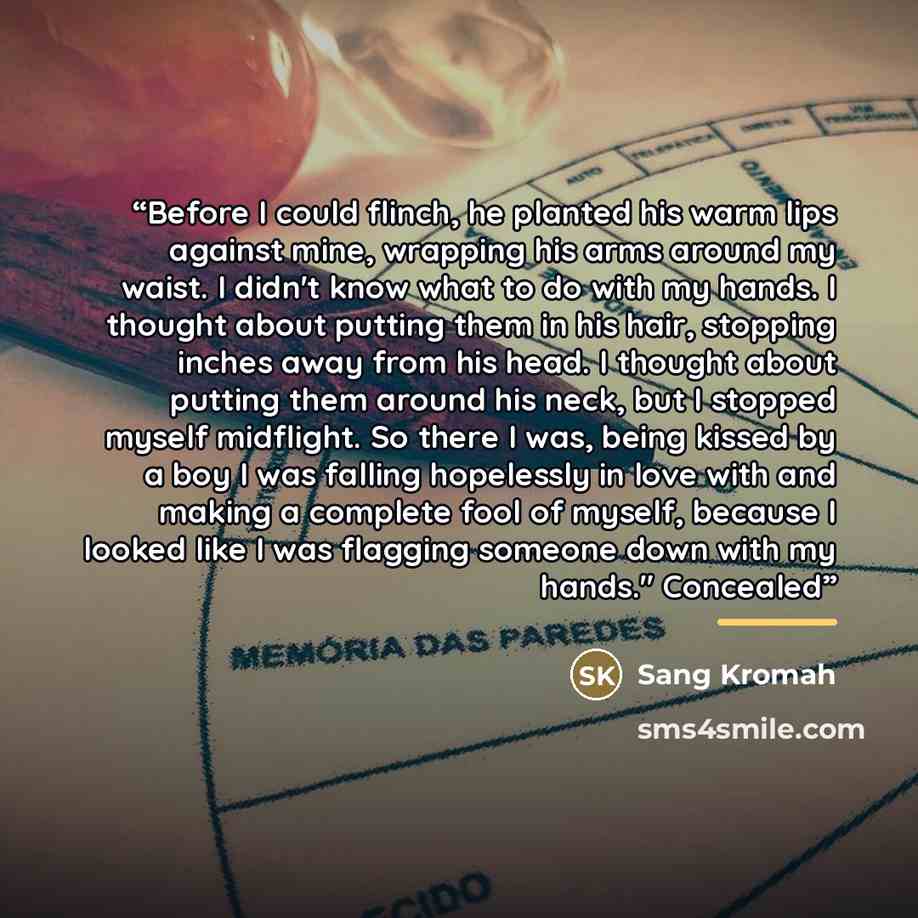 “Before I could flinch, he planted his warm lips against mine, wrapping his arms around my waist. I didn't know what to do with my hands. I thought about putting them in his hair, stopping inches away from his head. I thought about putting them around his neck, but I stopped myself midflight. So…” quote by Sang Kromah
