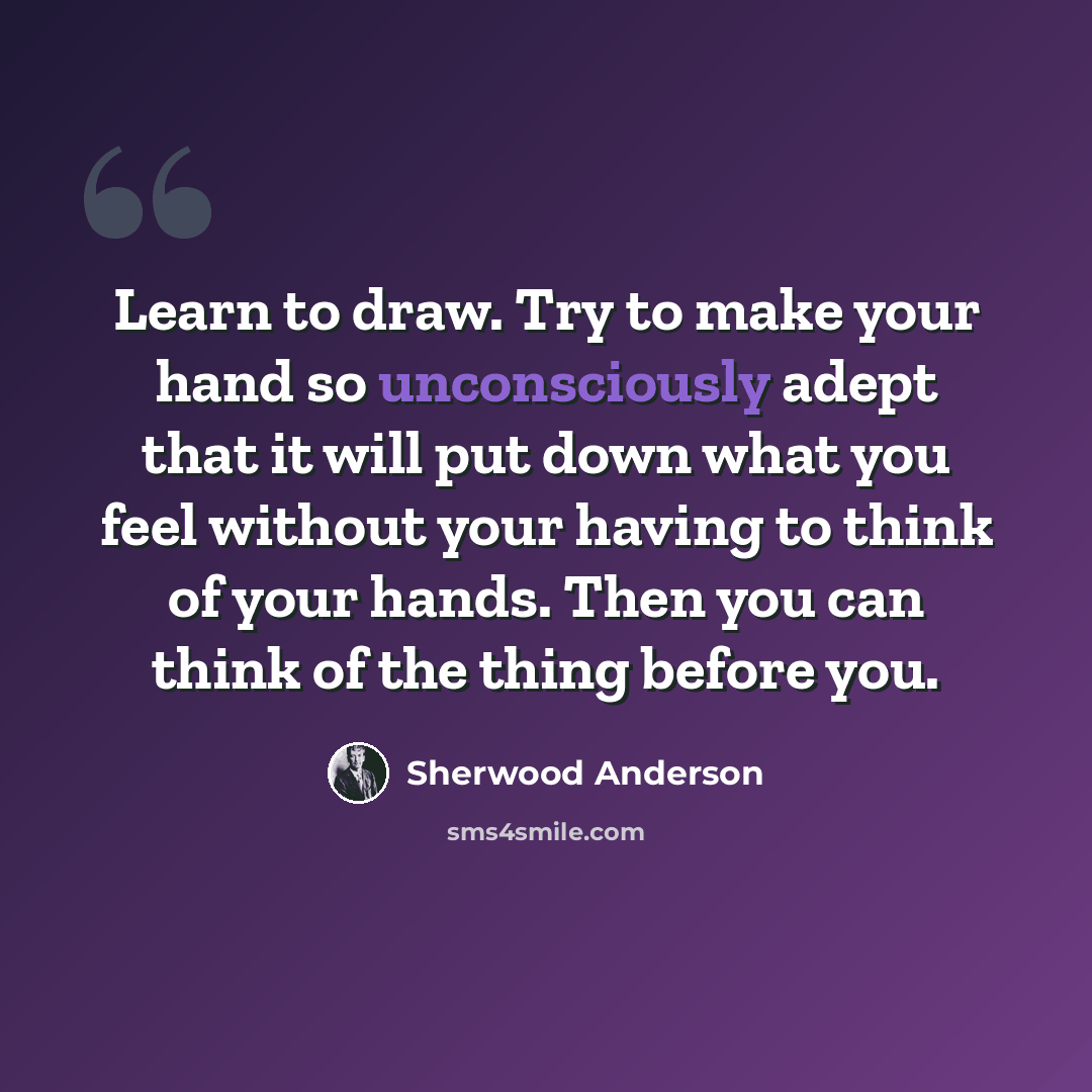 “Learn to draw. Try to make your hand so unconsciously adept that it will put down what you feel without your having to think of your hands. Then you can think of the thing before you.” quote by Sherwood Anderson