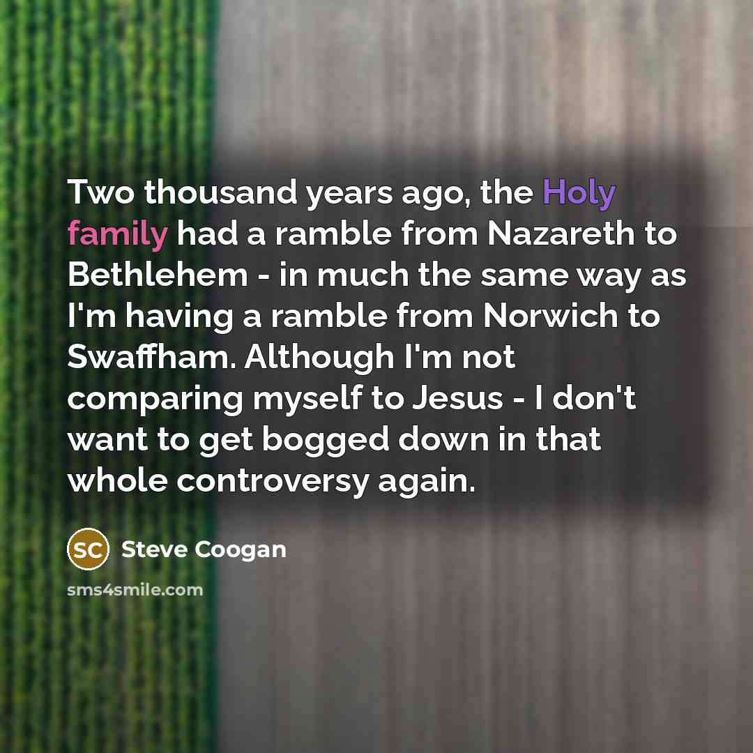 “Two thousand years ago, the Holy family had a ramble from Nazareth to Bethlehem - in much the same way as I'm having a ramble from Norwich to Swaffham. Although I'm not comparing myself to Jesus - I don't want to get bogged down in that whole controversy again.” quote by Steve Coogan