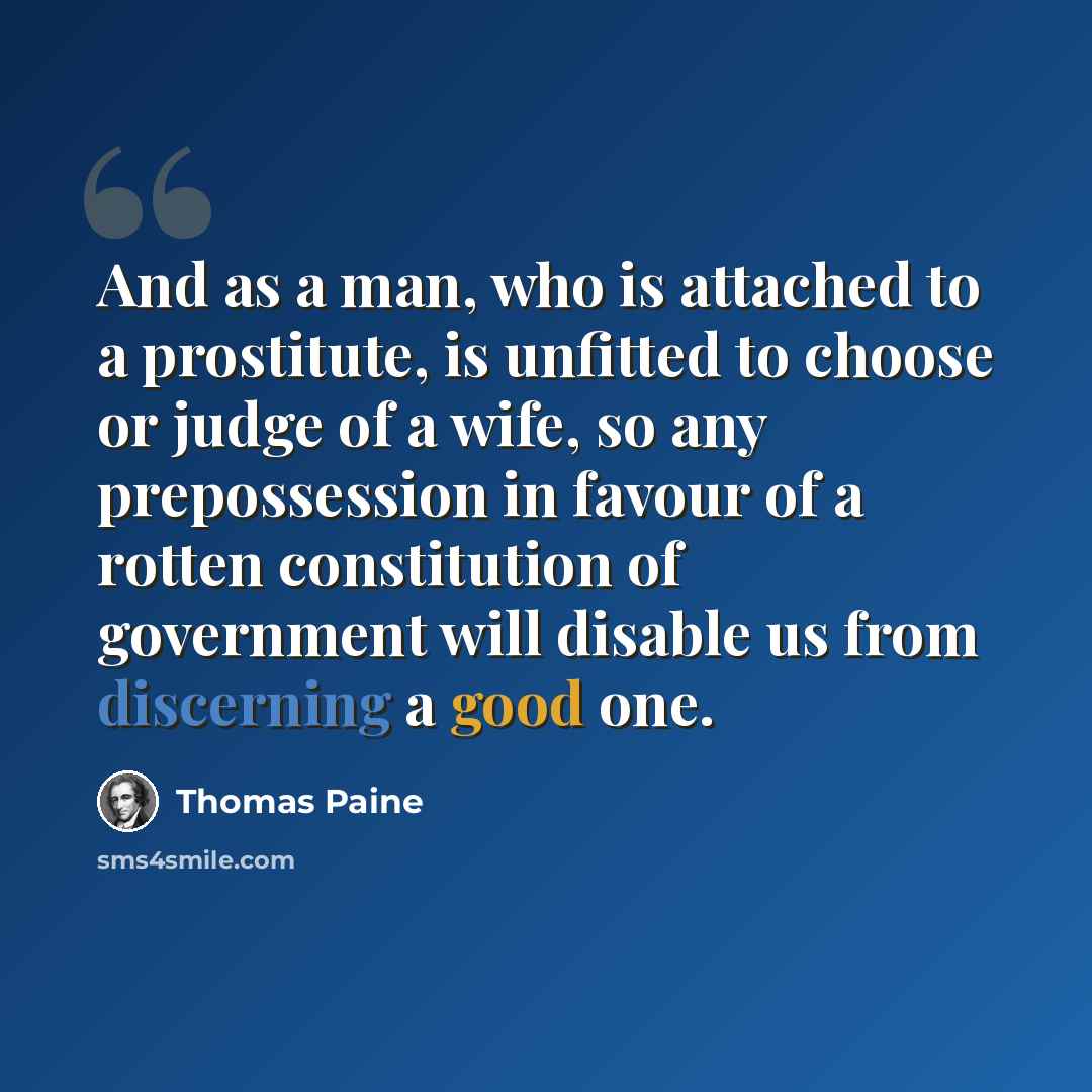 “And as a man, who is attached to a prostitute, is unfitted to choose or judge of a wife, so any prepossession in favour of a rotten constitution of government will disable us from discerning a good one.” quote by Thomas Paine