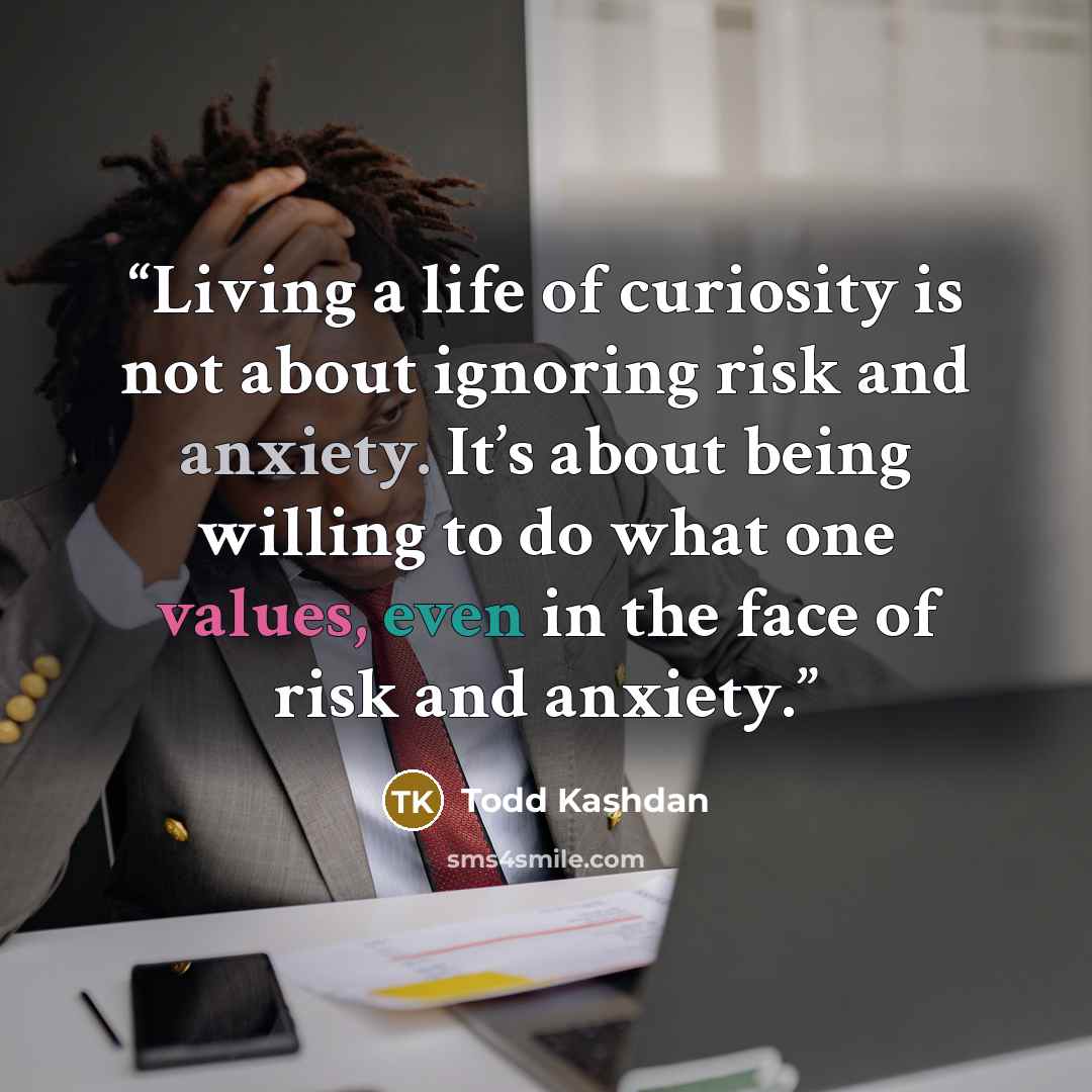 “Living a life of curiosity is not about ignoring risk and anxiety. It’s about being willing to do what one values, even in the face of risk and anxiety.” quote by Todd Kashdan