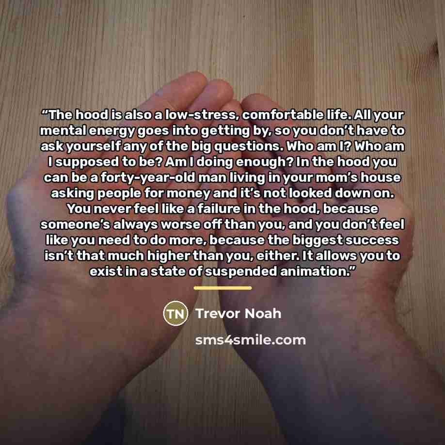 “The hood is also a low-stress, comfortable life. All your mental energy goes into getting by, so you don’t have to ask yourself any of the big questions. Who am I? Who am I supposed to be? Am I doing enough? In the hood you can be a forty-year-old man living in your mom’s house asking people for…” quote by Trevor Noah