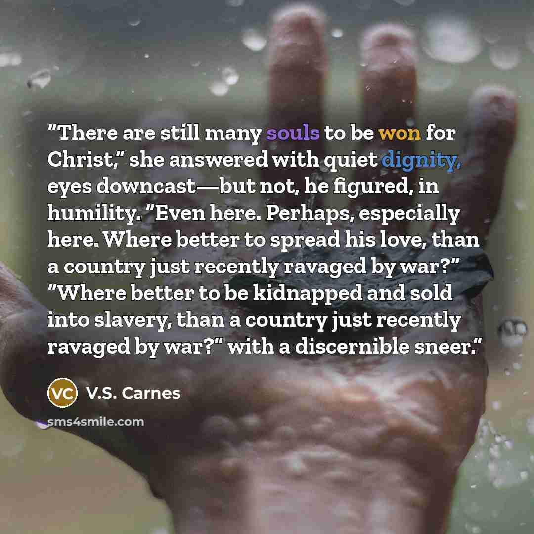 “There are still many souls to be won for Christ,” she answered with quiet dignity, eyes downcast—but not, he figured, in humility. “Even here. Perhaps, especially here. Where better to spread his love, than a country just recently ravaged by war?” “Where better to be kidnapped and sold into…” quote by V.S. Carnes