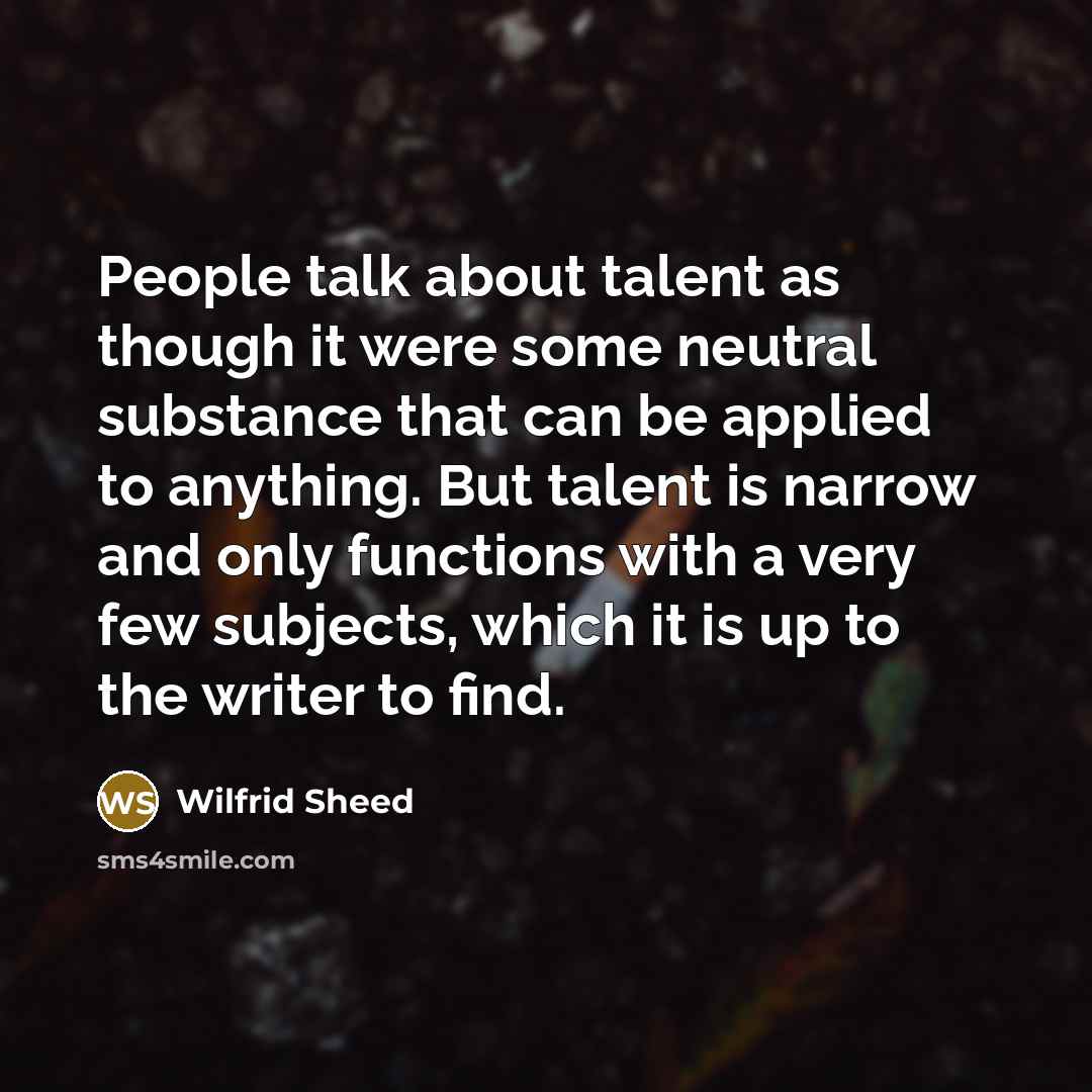 “People talk about talent as though it were some neutral substance that can be applied to anything. But talent is narrow and only functions with a very few subjects, which it is up to the writer to find.” quote by Wilfrid Sheed