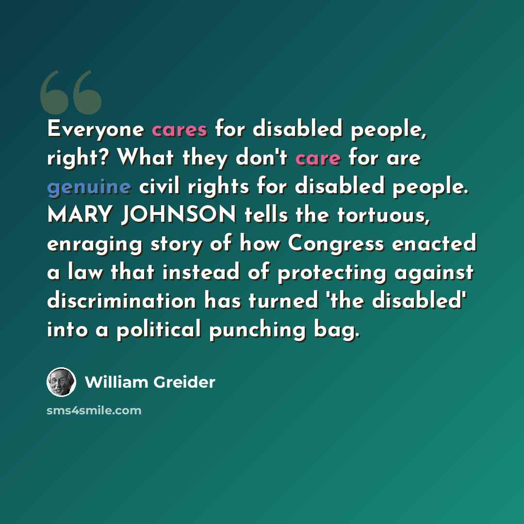 “Everyone cares for disabled people, right? What they don't care for are genuine civil rights for disabled people. MARY JOHNSON tells the tortuous, enraging story of how Congress enacted a law that instead of protecting against discrimination has turned 'the disabled' into a political punching bag.” quote by William Greider