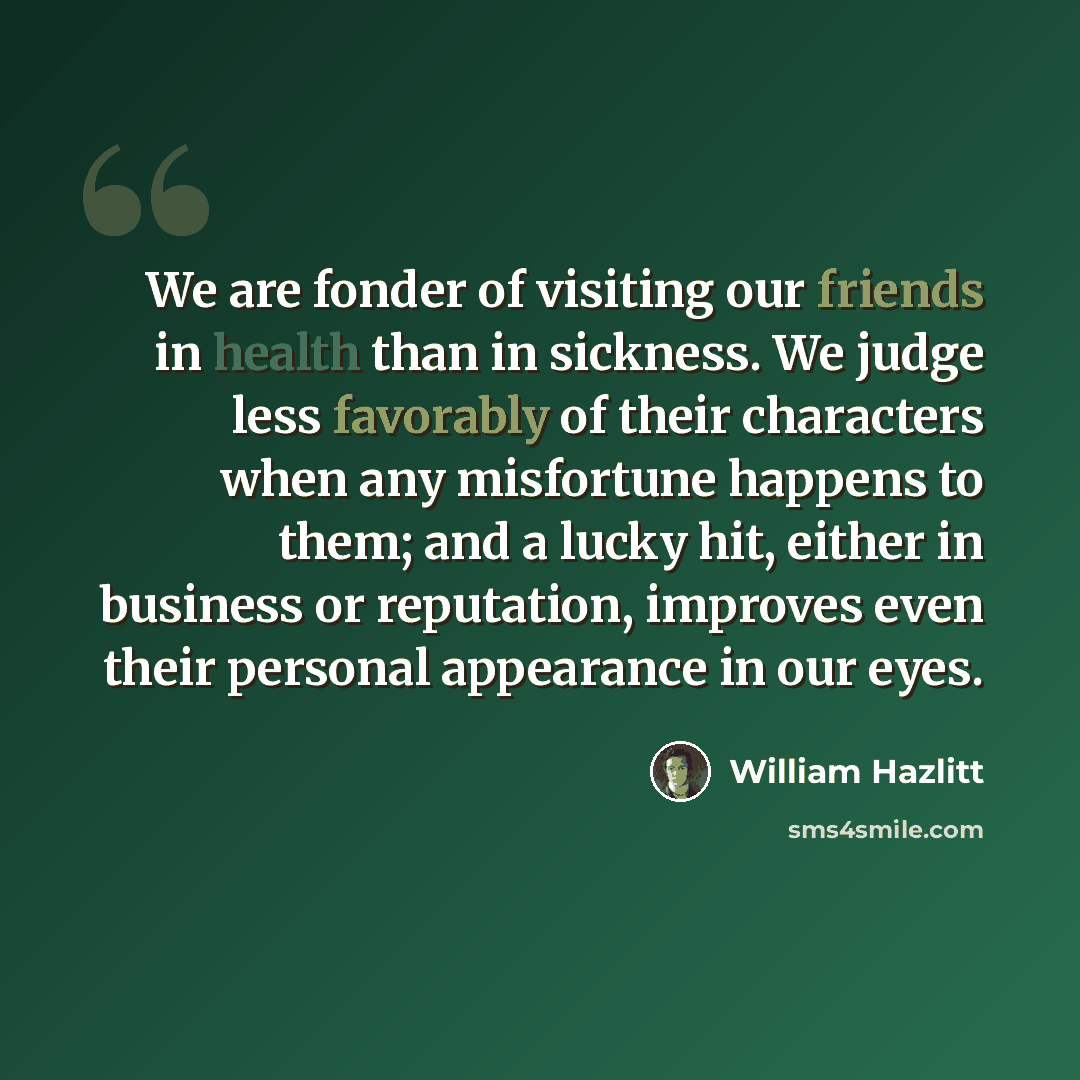 “We are fonder of visiting our friends in health than in sickness. We judge less favorably of their characters when any misfortune happens to them; and a lucky hit, either in business or reputation, improves even their personal appearance in our eyes.” quote by William Hazlitt
