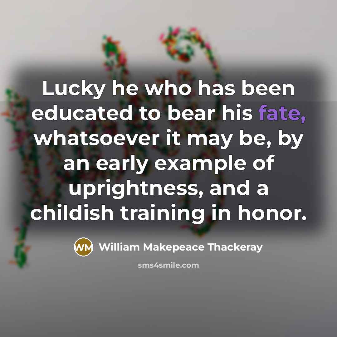 “Lucky he who has been educated to bear his fate, whatsoever it may be, by an early example of uprightness, and a childish training in honor.” quote by William Makepeace Thackeray