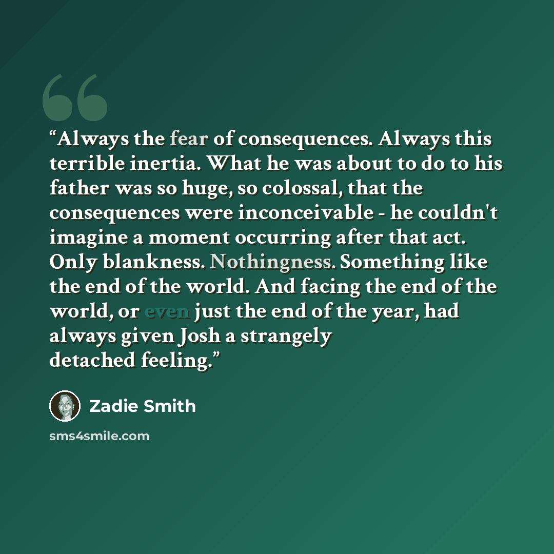 “Always the fear of consequences. Always this terrible inertia. What he was about to do to his father was so huge, so colossal, that the consequences were inconceivable - he couldn't imagine a moment occurring after that act. Only blankness. Nothingness. Something like the end of the world. And…” quote by Zadie Smith