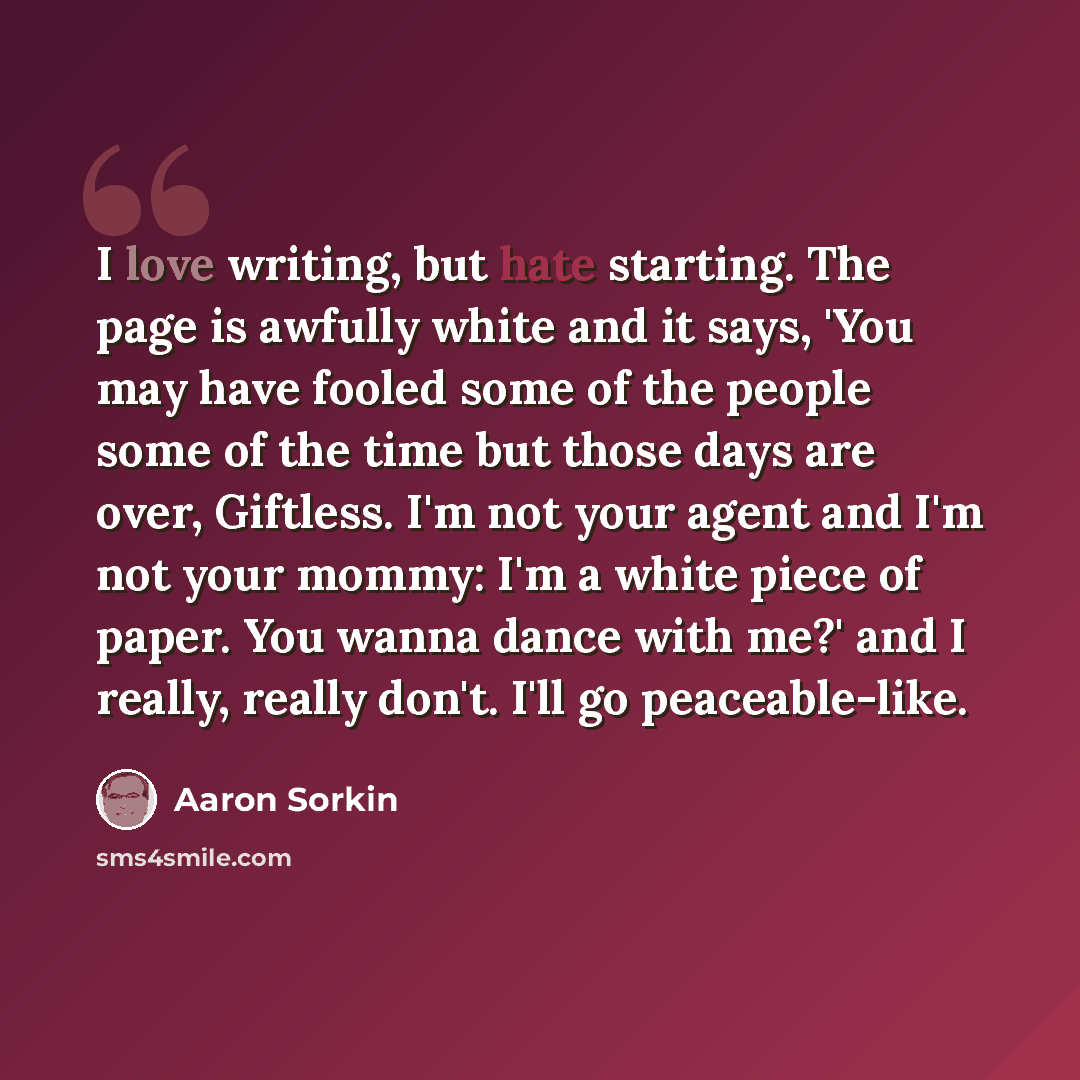 “I love writing, but hate starting. The page is awfully white and it says, 'You may have fooled some of the people some of the time but those days are over, Giftless. I'm not your agent and I'm not your mommy: I'm a white piece of paper. You wanna dance with me?' and I really, really don't. I'll go…” quote by Aaron Sorkin