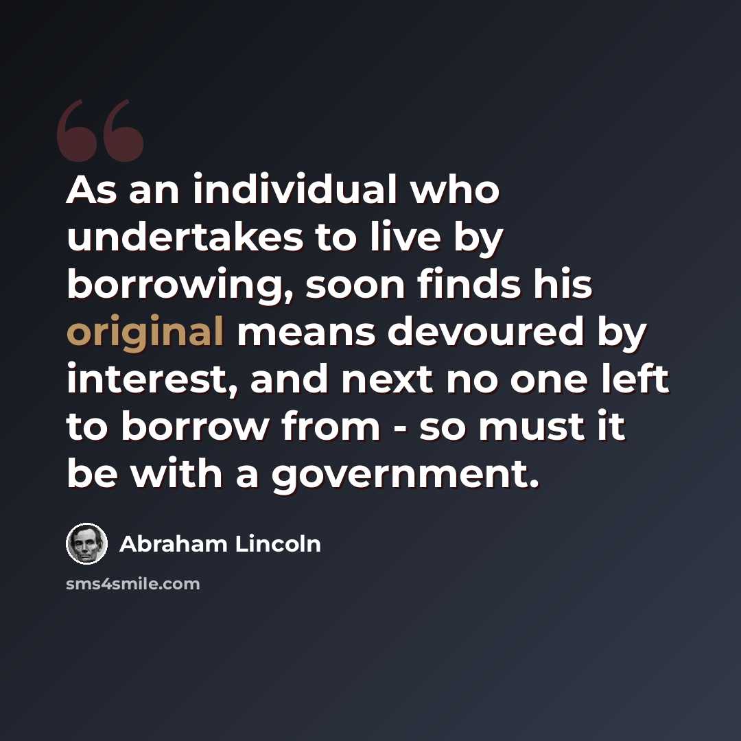 “As an individual who undertakes to live by borrowing, soon finds his original means devoured by interest, and next no one left to borrow from - so must it be with a government.” quote by Abraham Lincoln