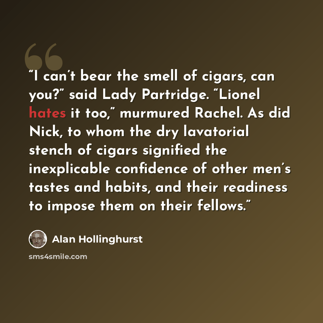 “I can’t bear the smell of cigars, can you?” said Lady Partridge. “Lionel hates it too,” murmured Rachel. As did Nick, to whom the dry lavatorial stench of cigars signified the inexplicable confidence of other men’s tastes and habits, and their readiness to impose them on their fellows.” quote by Alan Hollinghurst