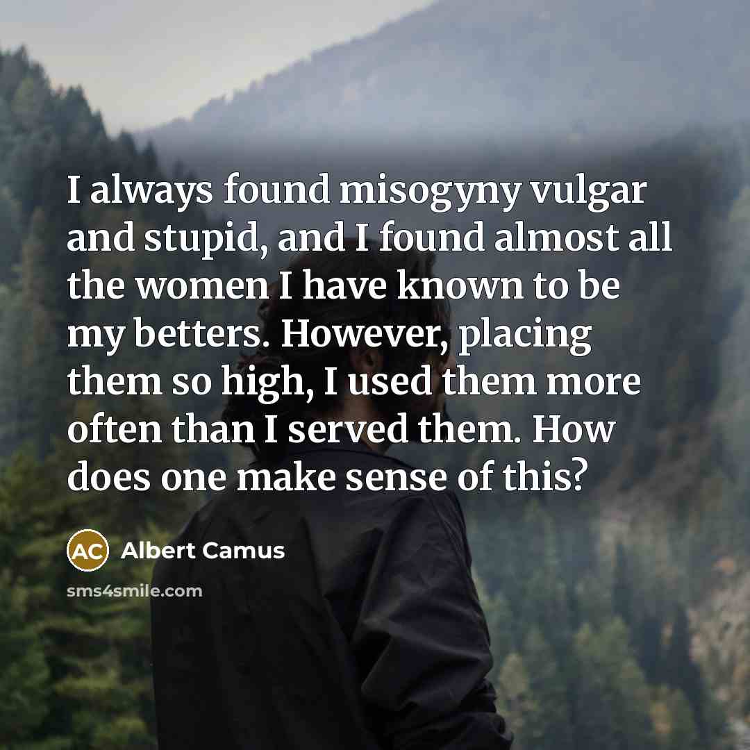 “I always found misogyny vulgar and stupid, and I found almost all the women I have known to be my betters. However, placing them so high, I used them more often than I served them. How does one make sense of this?” quote by Albert Camus