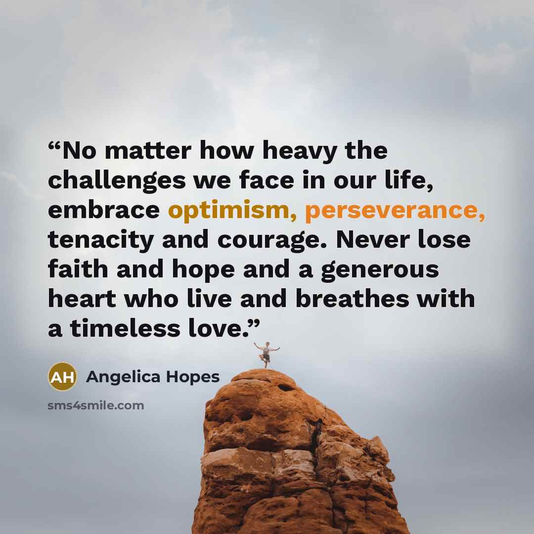 “No matter how heavy the challenges we face in our life, embrace optimism, perseverance, tenacity and courage. Never lose faith and hope and a generous heart who live and breathes with a timeless love.” quote by Angelica Hopes