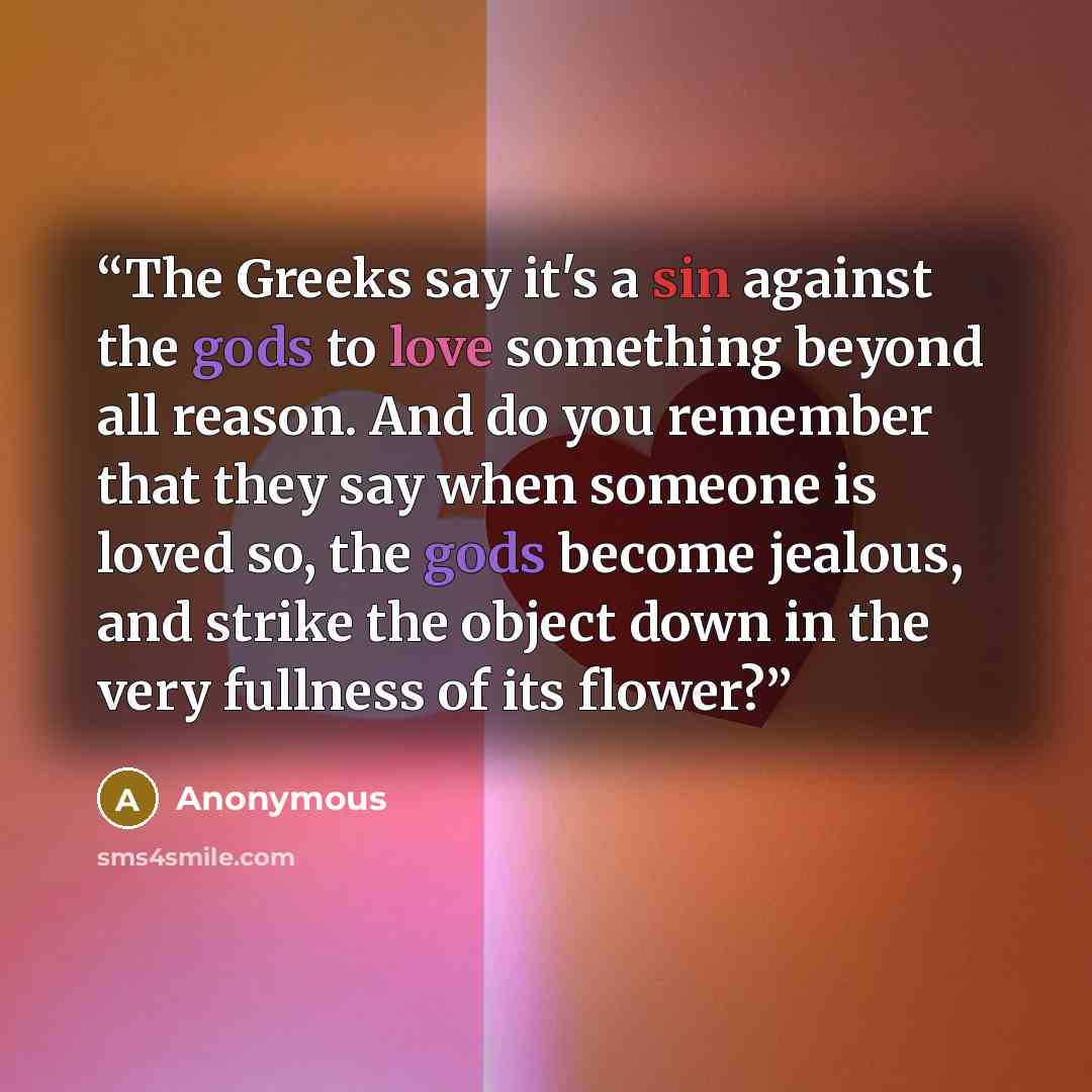 “The Greeks say it's a sin against the gods to love something beyond all reason. And do you remember that they say when someone is loved so, the gods become jealous, and strike the object down in the very fullness of its flower?” quote by Anonymous